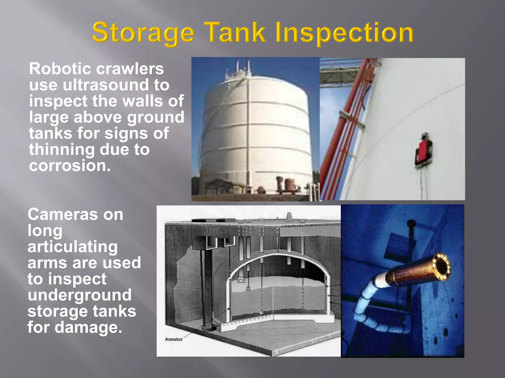 Robotic crawlers
use ultrasound to
inspect the walls of
large above ground
tanks for signs of
thinning due to
corrosion.
Cameras on
long
articulating
arms are used
to inspect
underground
storage tanks
for damage.
 