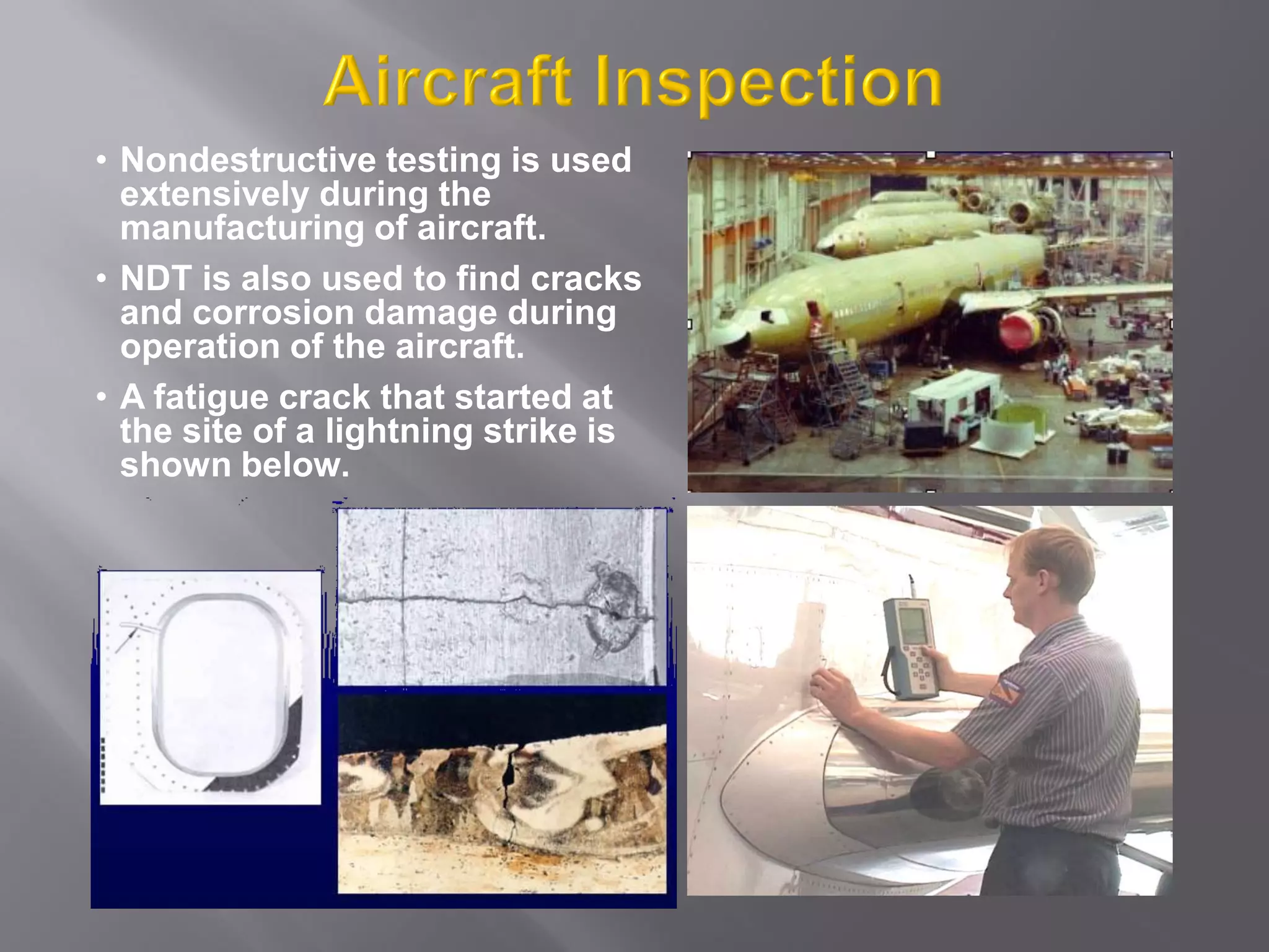 • Nondestructive testing is used
extensively during the
manufacturing of aircraft.
• NDT is also used to find cracks
and corrosion damage during
operation of the aircraft.
• A fatigue crack that started at
the site of a lightning strike is
shown below.
 