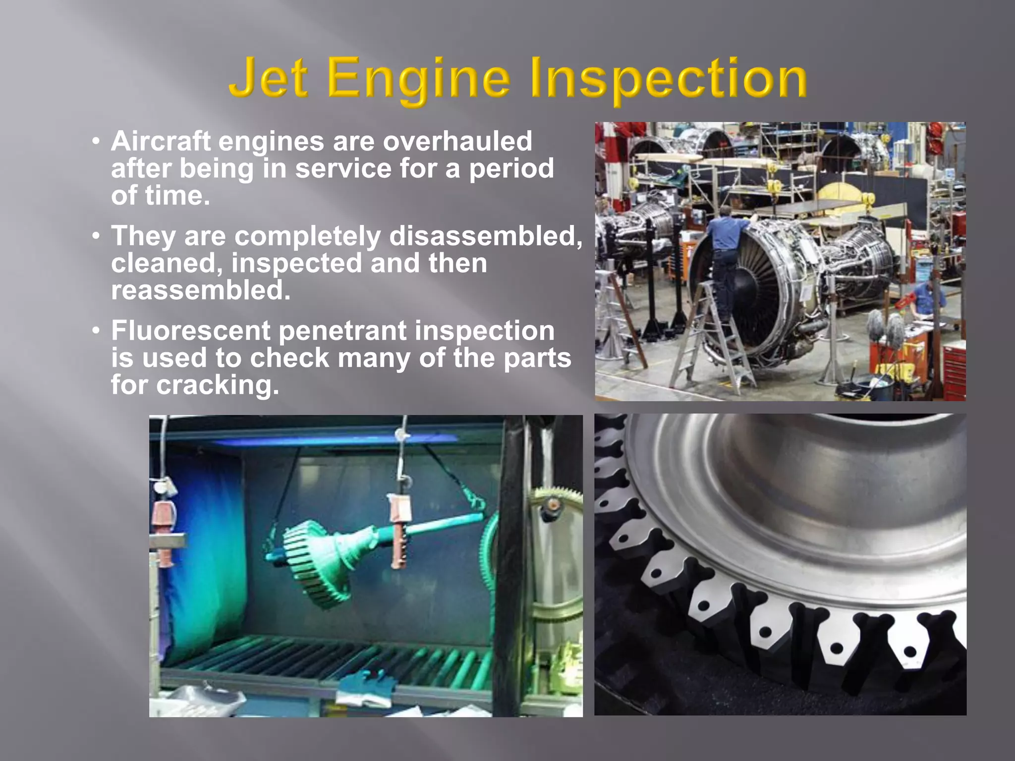 • Aircraft engines are overhauled
after being in service for a period
of time.
• They are completely disassembled,
cleaned, inspected and then
reassembled.
• Fluorescent penetrant inspection
is used to check many of the parts
for cracking.
 
