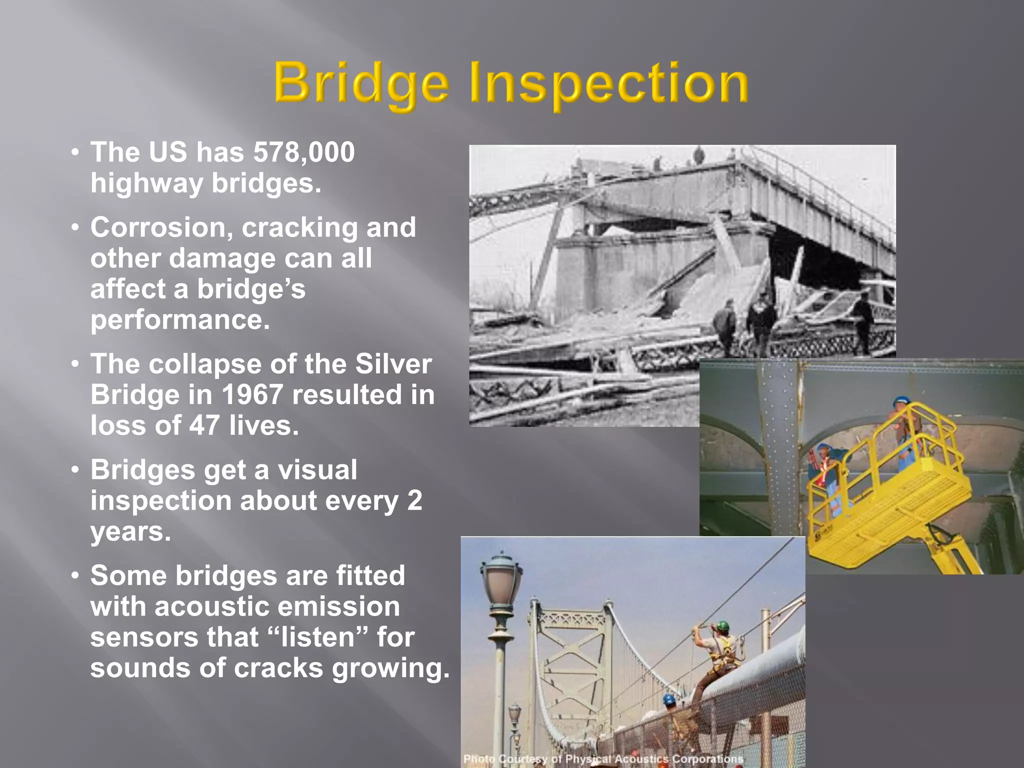 • The US has 578,000
highway bridges.
• Corrosion, cracking and
other damage can all
affect a bridge’s
performance.
• The collapse of the Silver
Bridge in 1967 resulted in
loss of 47 lives.
• Bridges get a visual
inspection about every 2
years.
• Some bridges are fitted
with acoustic emission
sensors that “listen” for
sounds of cracks growing.
 