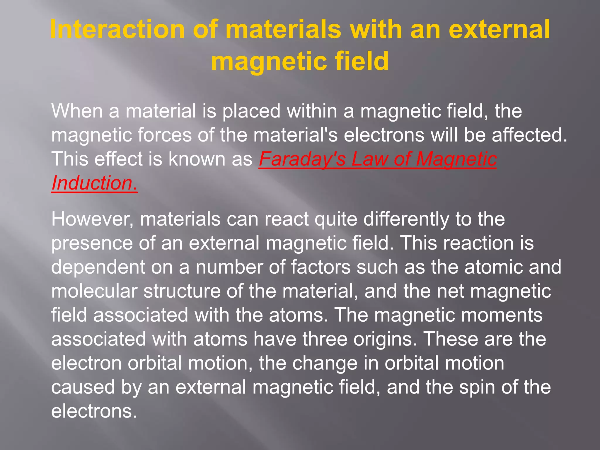 Interaction of materials with an external
magnetic field
When a material is placed within a magnetic field, the
magnetic forces of the material's electrons will be affected.
This effect is known as Faraday's Law of Magnetic
Induction.
However, materials can react quite differently to the
presence of an external magnetic field. This reaction is
dependent on a number of factors such as the atomic and
molecular structure of the material, and the net magnetic
field associated with the atoms. The magnetic moments
associated with atoms have three origins. These are the
electron orbital motion, the change in orbital motion
caused by an external magnetic field, and the spin of the
electrons.
 