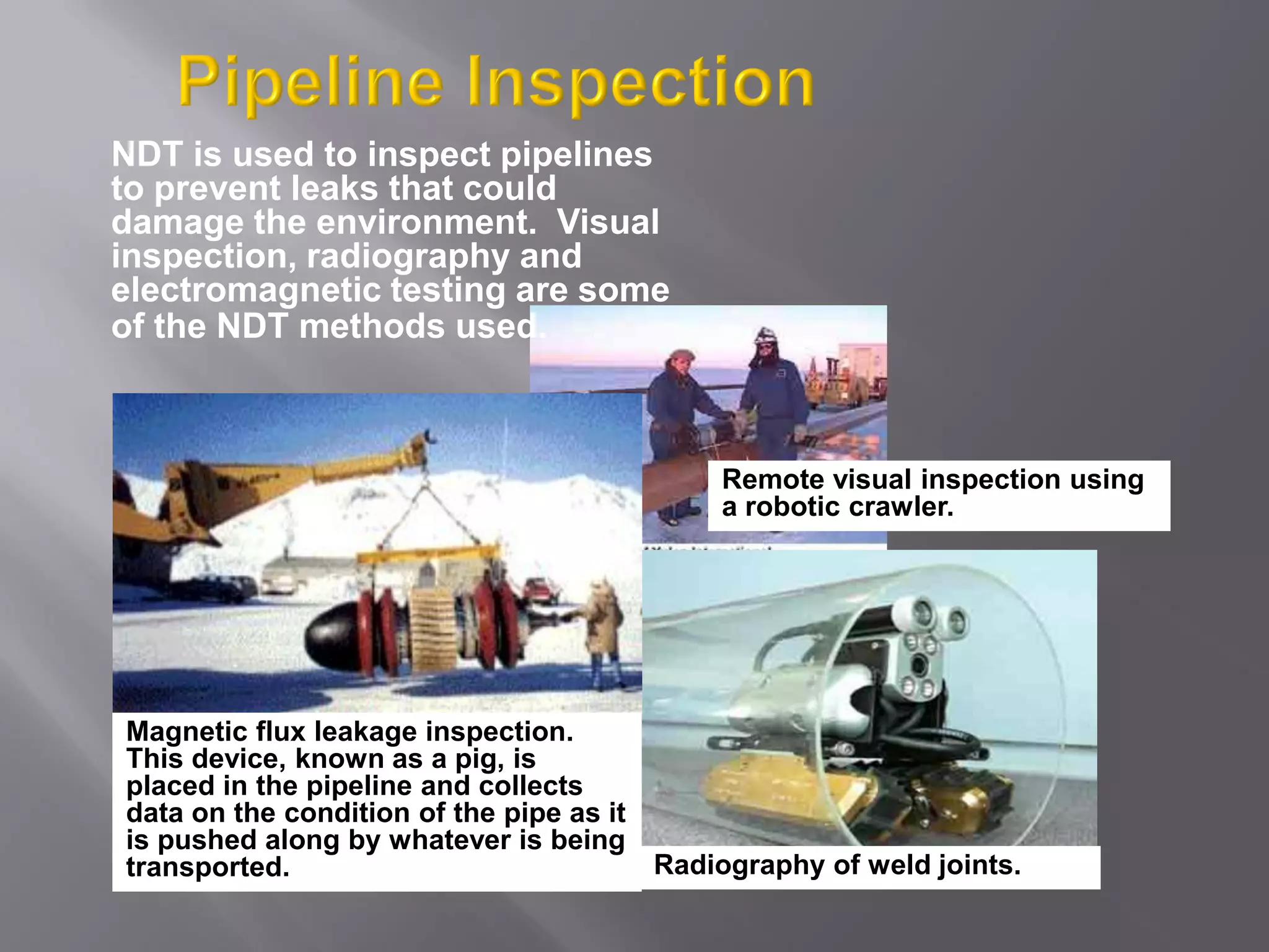 NDT is used to inspect pipelines
to prevent leaks that could
damage the environment. Visual
inspection, radiography and
electromagnetic testing are some
of the NDT methods used.
Remote visual inspection using
a robotic crawler.
Radiography of weld joints.
Magnetic flux leakage inspection.
This device, known as a pig, is
placed in the pipeline and collects
data on the condition of the pipe as it
is pushed along by whatever is being
transported.
 