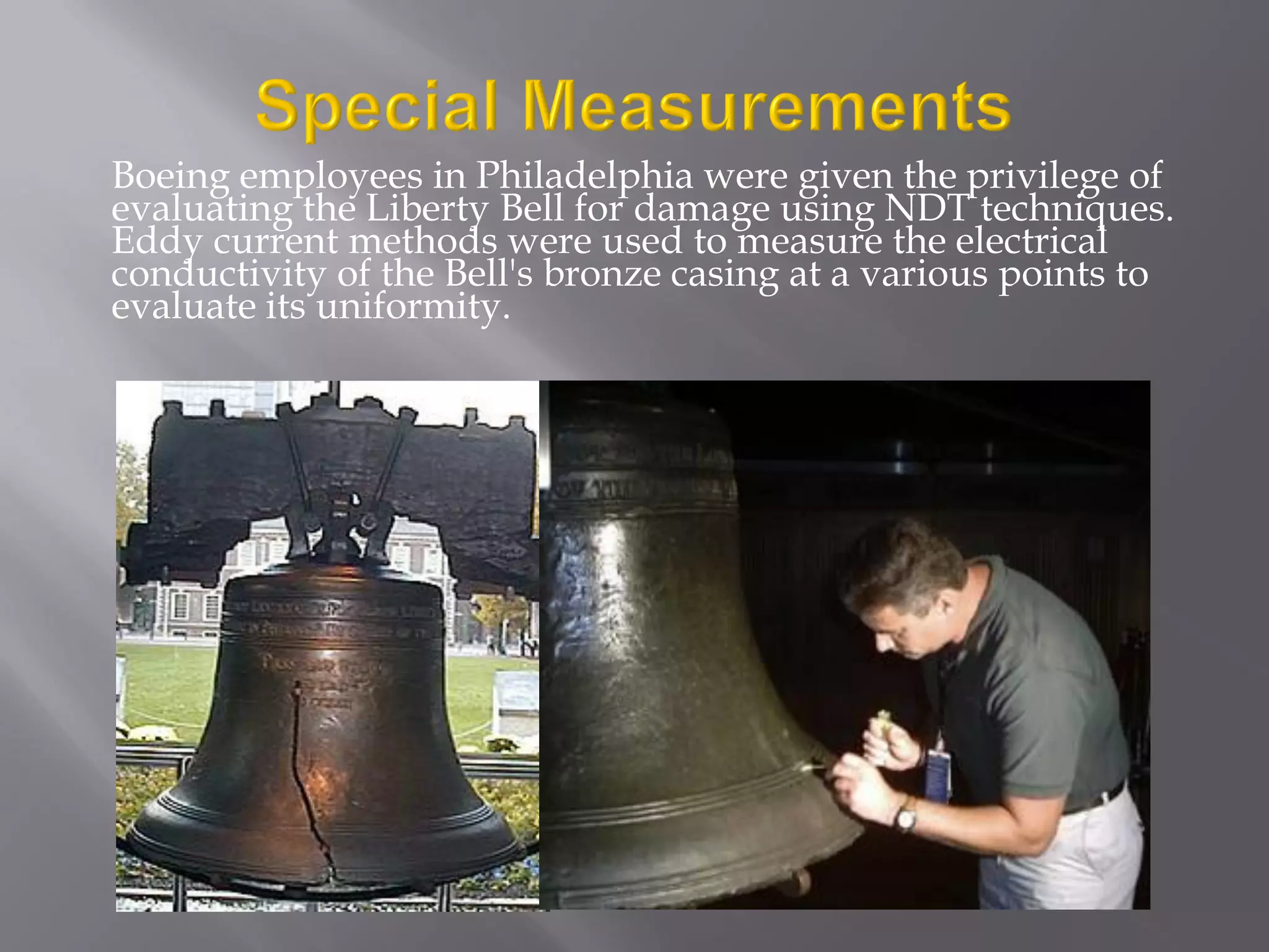 Boeing employees in Philadelphia were given the privilege of
evaluating the Liberty Bell for damage using NDT techniques.
Eddy current methods were used to measure the electrical
conductivity of the Bell's bronze casing at a various points to
evaluate its uniformity.
 