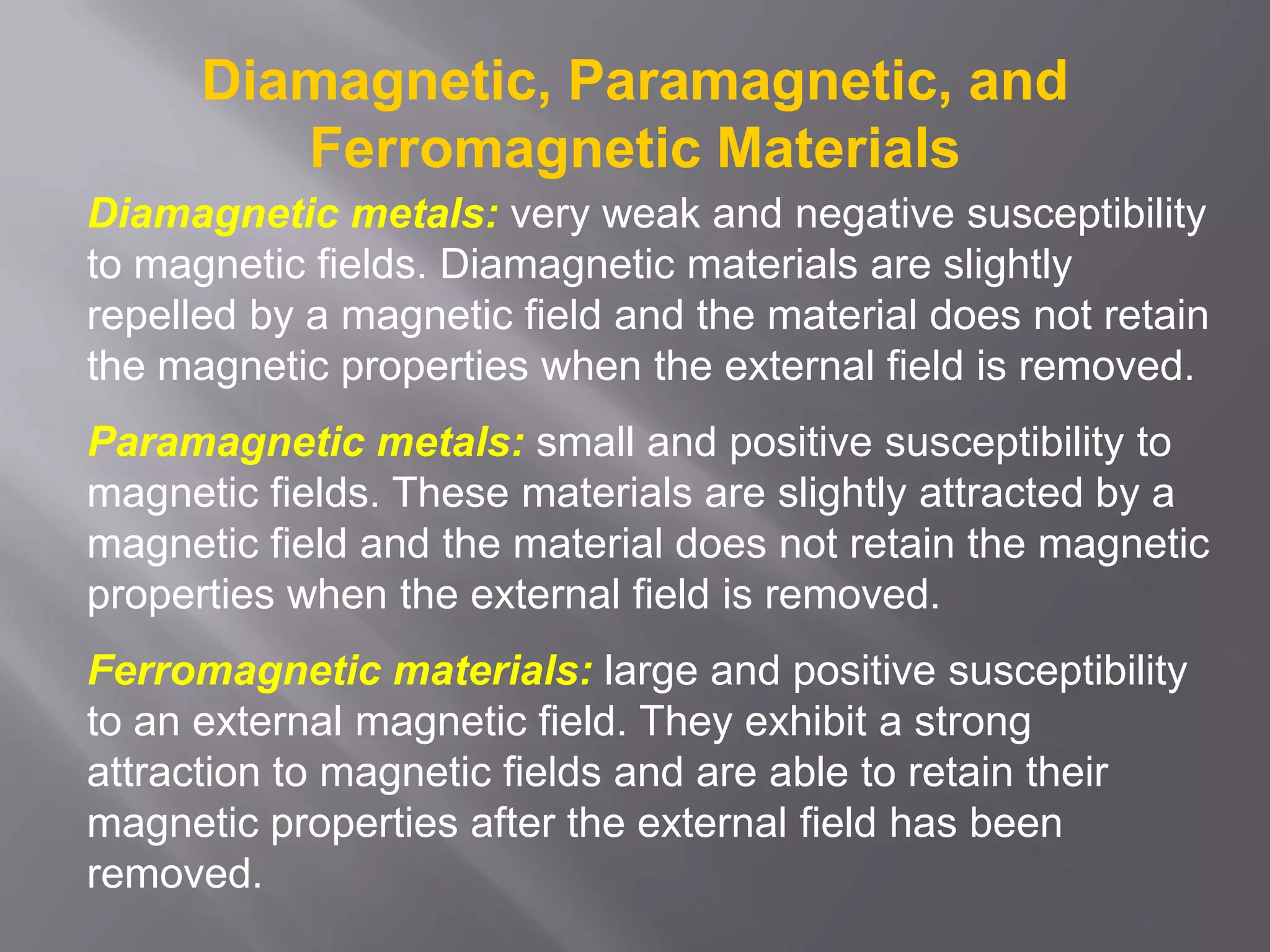 Diamagnetic, Paramagnetic, and
Ferromagnetic Materials
Diamagnetic metals: very weak and negative susceptibility
to magnetic fields. Diamagnetic materials are slightly
repelled by a magnetic field and the material does not retain
the magnetic properties when the external field is removed.
Paramagnetic metals: small and positive susceptibility to
magnetic fields. These materials are slightly attracted by a
magnetic field and the material does not retain the magnetic
properties when the external field is removed.
Ferromagnetic materials: large and positive susceptibility
to an external magnetic field. They exhibit a strong
attraction to magnetic fields and are able to retain their
magnetic properties after the external field has been
removed.
 
