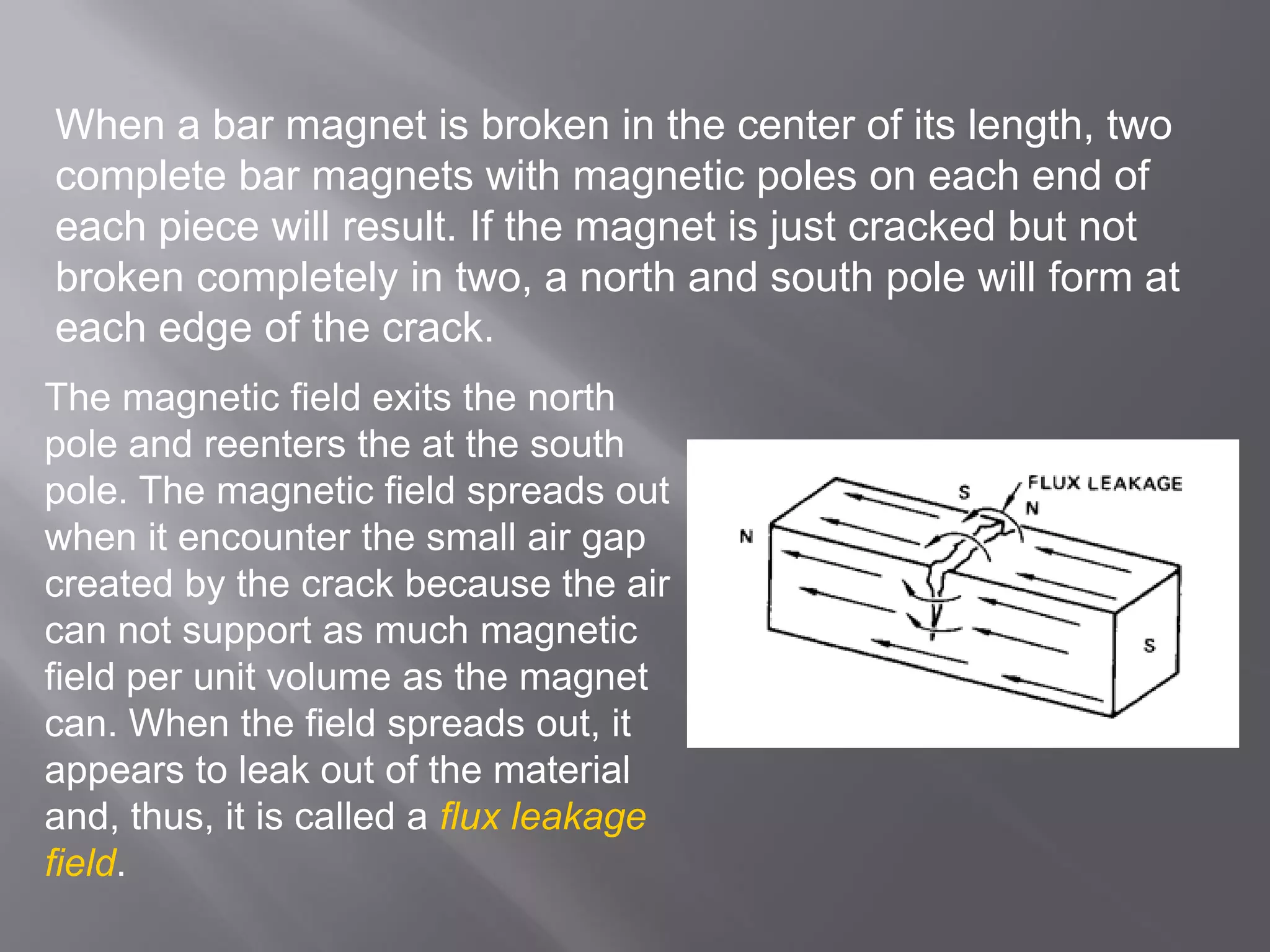When a bar magnet is broken in the center of its length, two
complete bar magnets with magnetic poles on each end of
each piece will result. If the magnet is just cracked but not
broken completely in two, a north and south pole will form at
each edge of the crack.
The magnetic field exits the north
pole and reenters the at the south
pole. The magnetic field spreads out
when it encounter the small air gap
created by the crack because the air
can not support as much magnetic
field per unit volume as the magnet
can. When the field spreads out, it
appears to leak out of the material
and, thus, it is called a flux leakage
field.
 