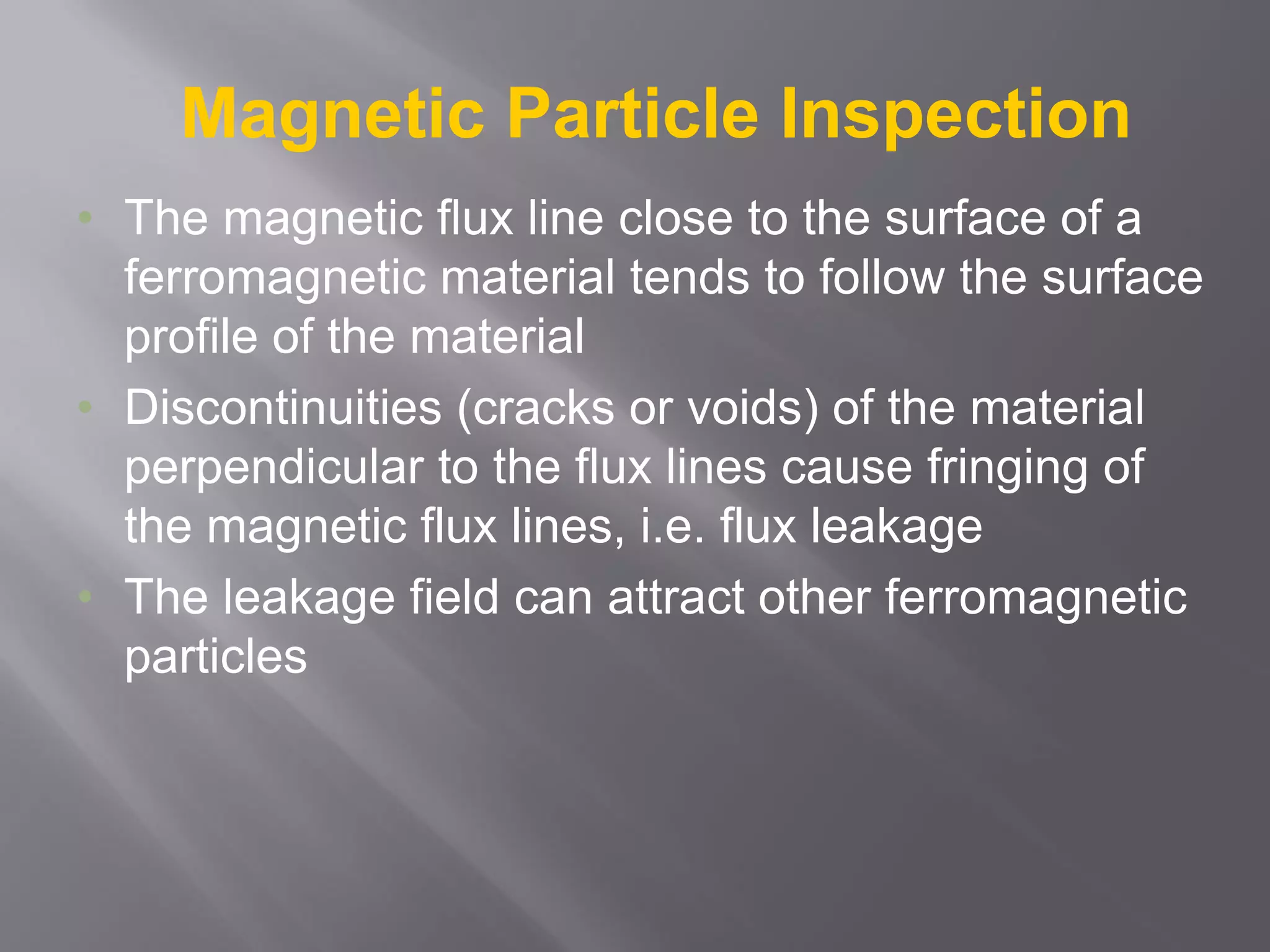 Magnetic Particle Inspection
• The magnetic flux line close to the surface of a
ferromagnetic material tends to follow the surface
profile of the material
• Discontinuities (cracks or voids) of the material
perpendicular to the flux lines cause fringing of
the magnetic flux lines, i.e. flux leakage
• The leakage field can attract other ferromagnetic
particles
 