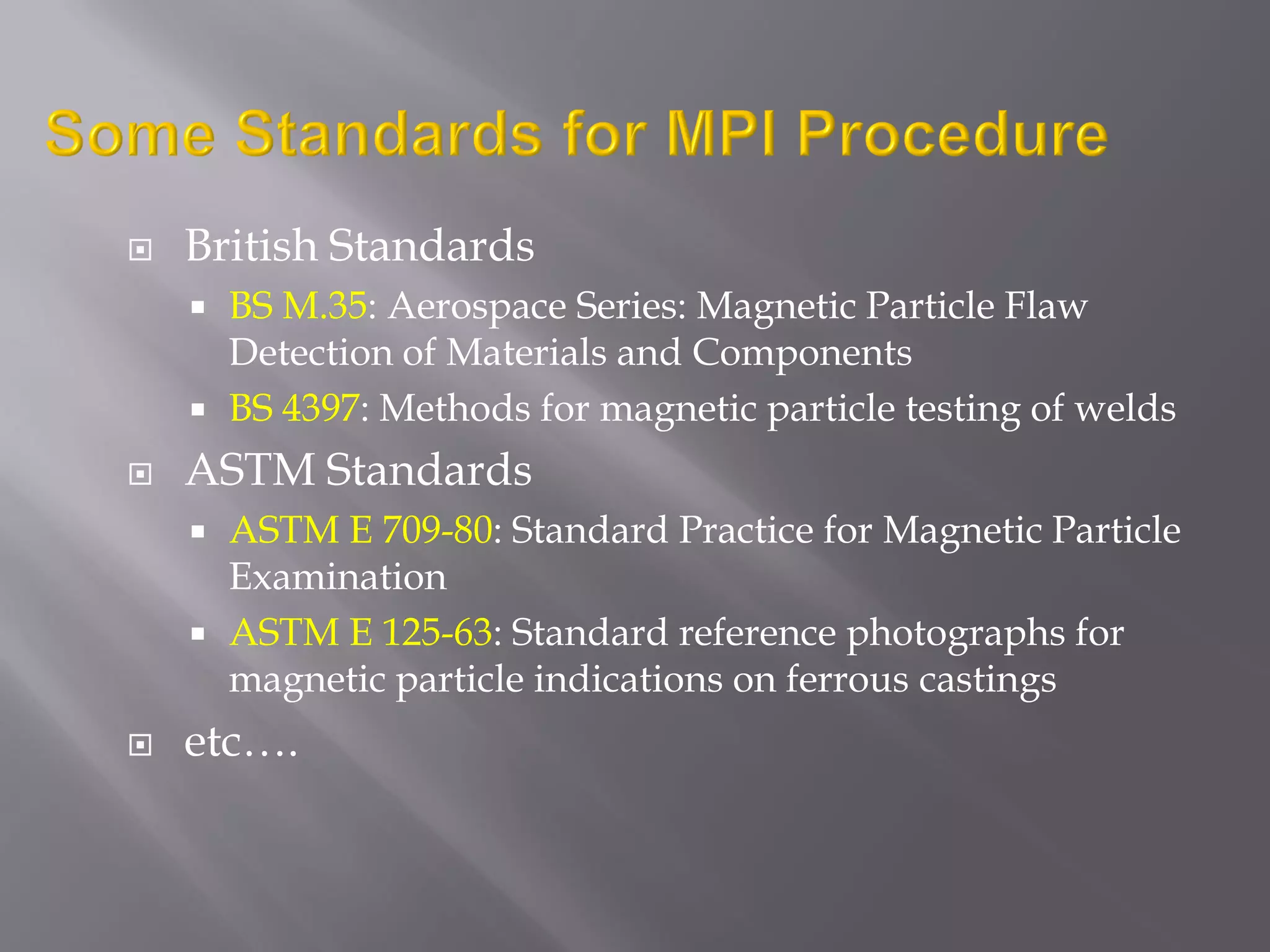  British Standards
 BS M.35: Aerospace Series: Magnetic Particle Flaw
Detection of Materials and Components
 BS 4397: Methods for magnetic particle testing of welds
 ASTM Standards
 ASTM E 709-80: Standard Practice for Magnetic Particle
Examination
 ASTM E 125-63: Standard reference photographs for
magnetic particle indications on ferrous castings
 etc….
 