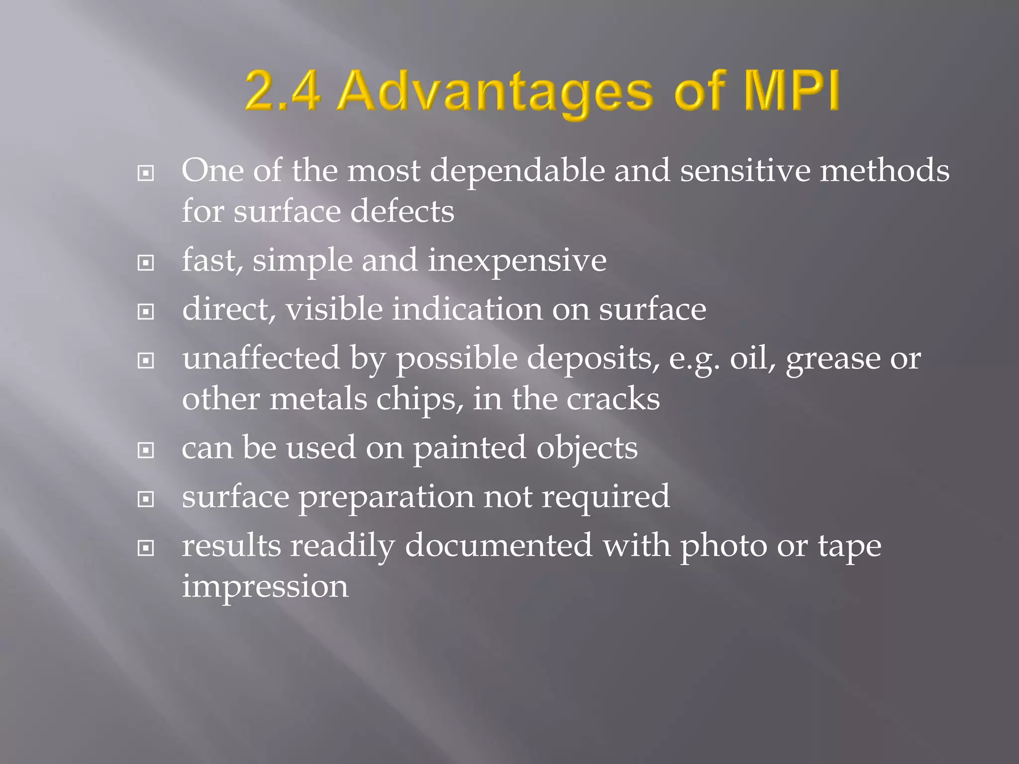  One of the most dependable and sensitive methods
for surface defects
 fast, simple and inexpensive
 direct, visible indication on surface
 unaffected by possible deposits, e.g. oil, grease or
other metals chips, in the cracks
 can be used on painted objects
 surface preparation not required
 results readily documented with photo or tape
impression
 