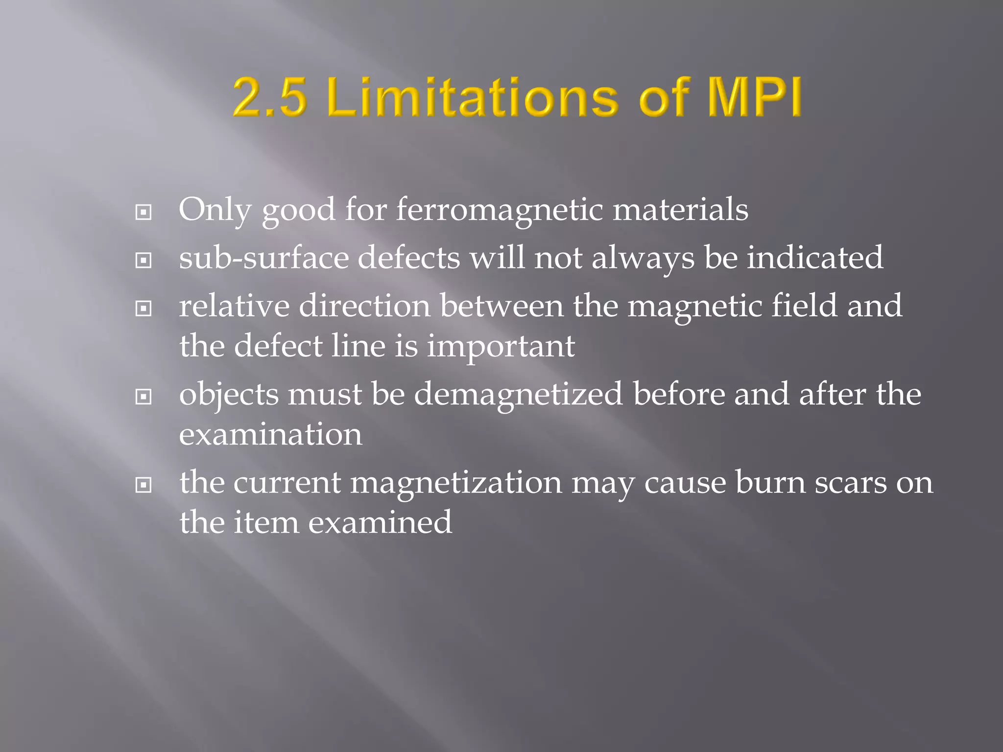  Only good for ferromagnetic materials
 sub-surface defects will not always be indicated
 relative direction between the magnetic field and
the defect line is important
 objects must be demagnetized before and after the
examination
 the current magnetization may cause burn scars on
the item examined
 