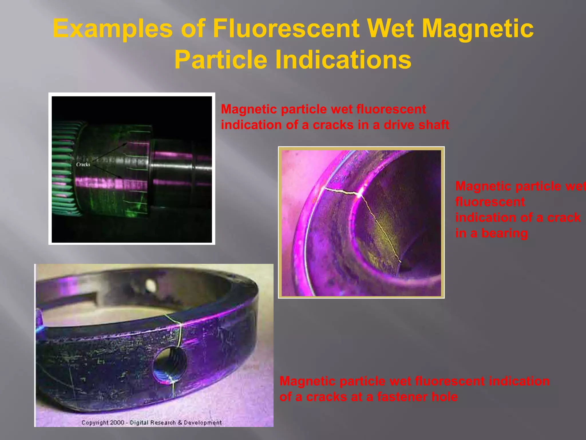 Examples of Fluorescent Wet Magnetic
Particle Indications
Magnetic particle wet fluorescent
indication of a cracks in a drive shaft
Magnetic particle wet
fluorescent
indication of a crack
in a bearing
Magnetic particle wet fluorescent indication
of a cracks at a fastener hole
 