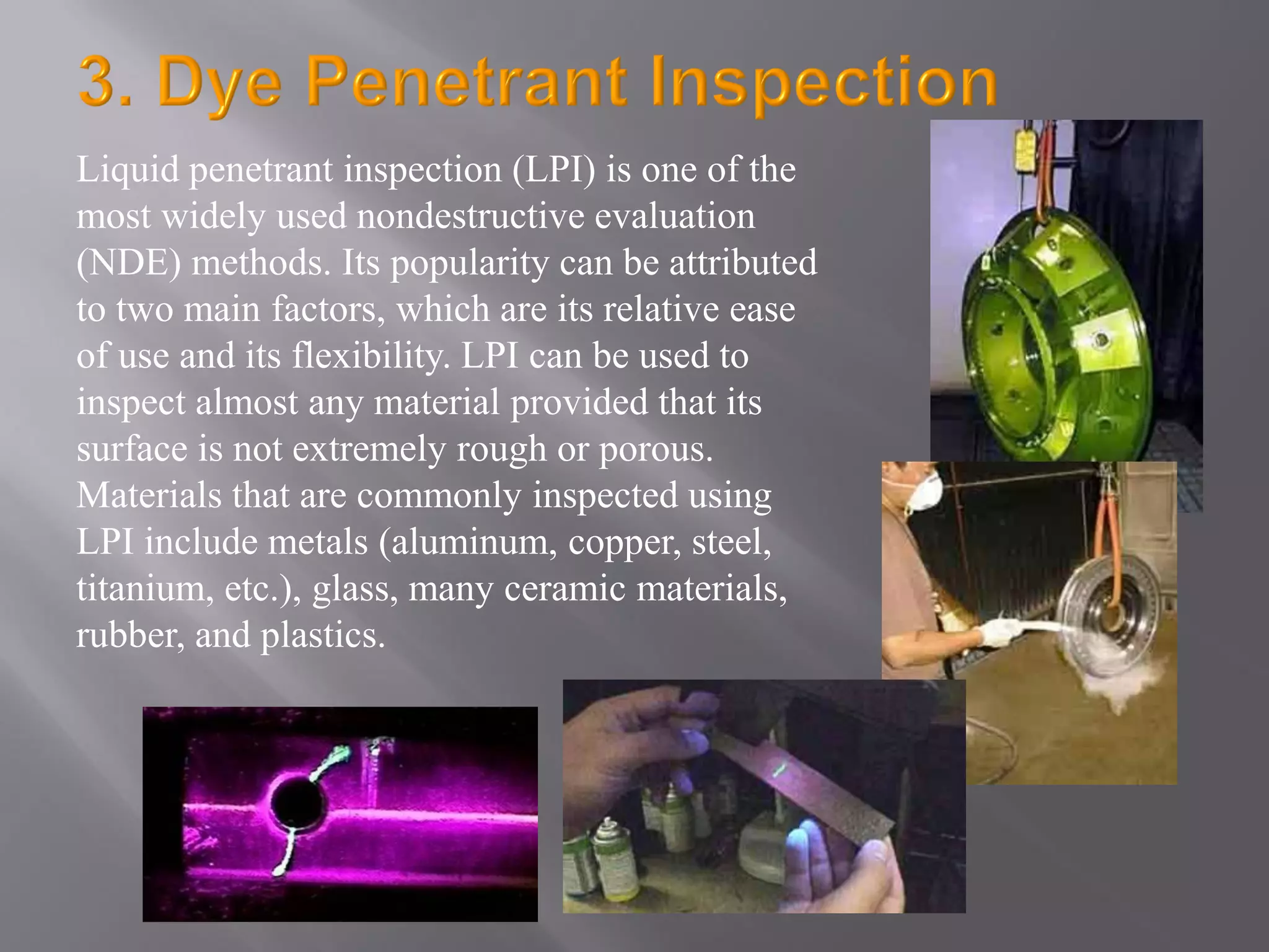 Liquid penetrant inspection (LPI) is one of the
most widely used nondestructive evaluation
(NDE) methods. Its popularity can be attributed
to two main factors, which are its relative ease
of use and its flexibility. LPI can be used to
inspect almost any material provided that its
surface is not extremely rough or porous.
Materials that are commonly inspected using
LPI include metals (aluminum, copper, steel,
titanium, etc.), glass, many ceramic materials,
rubber, and plastics.
 