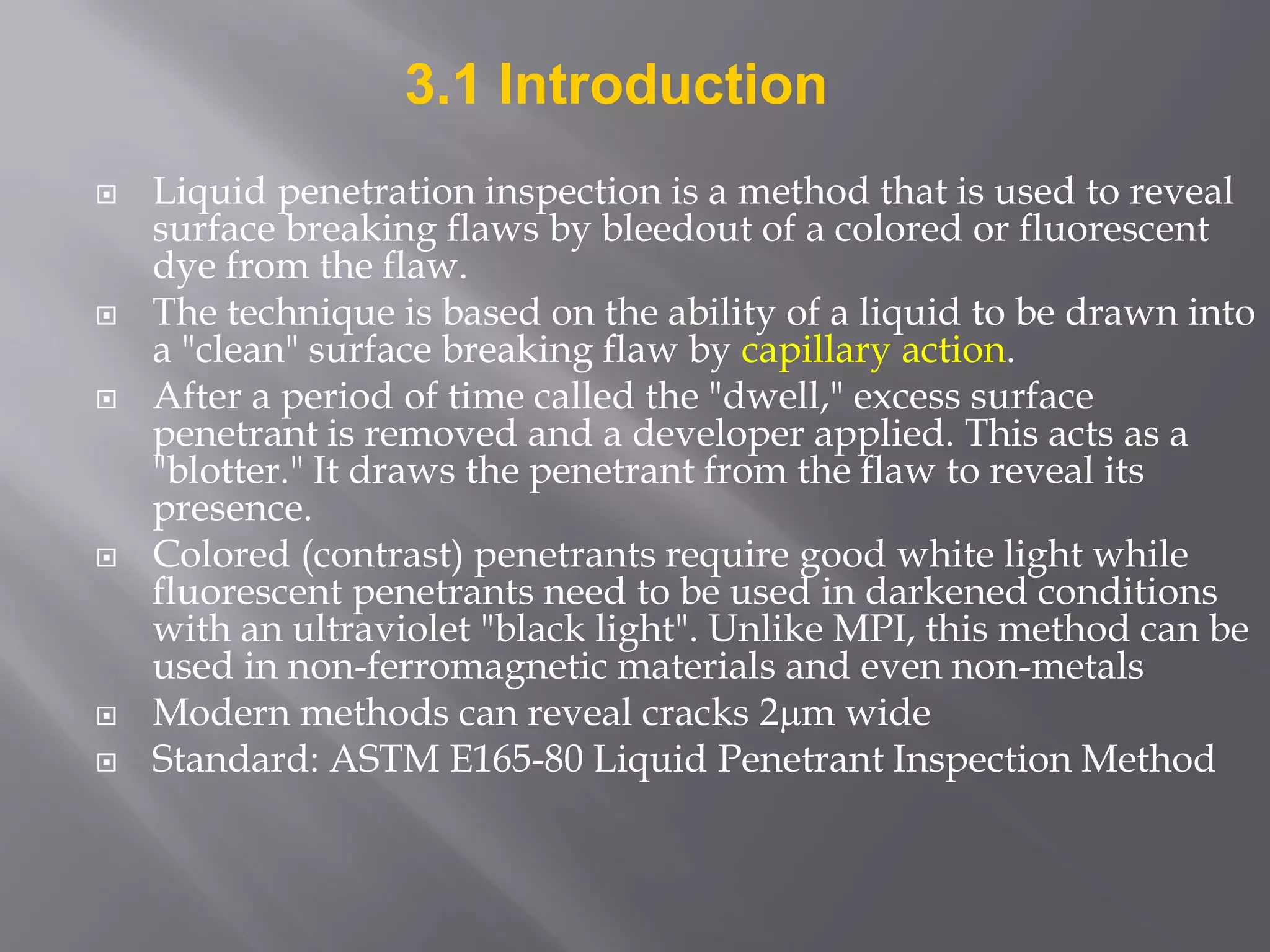  Liquid penetration inspection is a method that is used to reveal
surface breaking flaws by bleedout of a colored or fluorescent
dye from the flaw.
 The technique is based on the ability of a liquid to be drawn into
a "clean" surface breaking flaw by capillary action.
 After a period of time called the "dwell," excess surface
penetrant is removed and a developer applied. This acts as a
"blotter." It draws the penetrant from the flaw to reveal its
presence.
 Colored (contrast) penetrants require good white light while
fluorescent penetrants need to be used in darkened conditions
with an ultraviolet "black light". Unlike MPI, this method can be
used in non-ferromagnetic materials and even non-metals
 Modern methods can reveal cracks 2m wide
 Standard: ASTM E165-80 Liquid Penetrant Inspection Method
3.1 Introduction
 