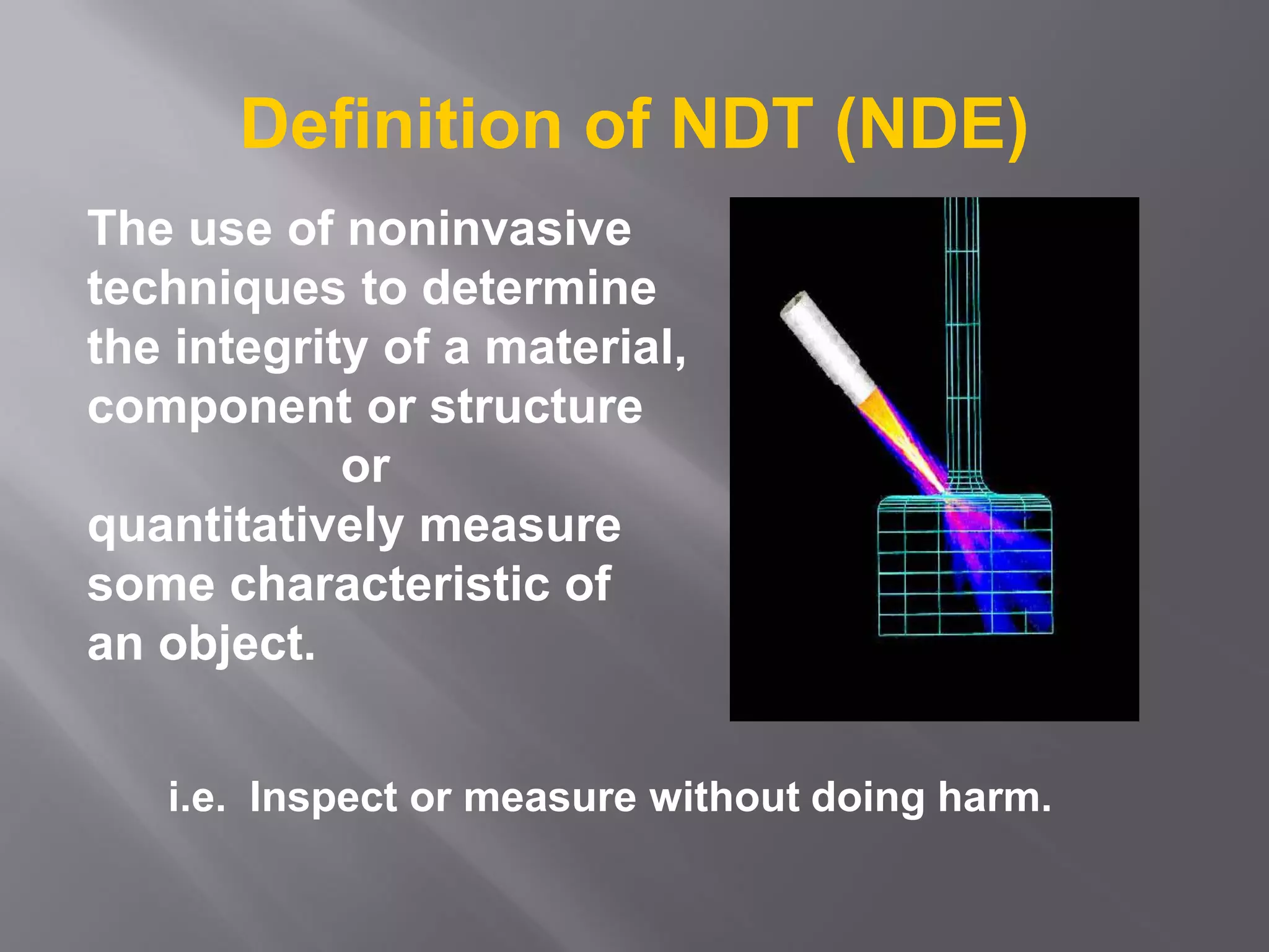 The use of noninvasive
techniques to determine
the integrity of a material,
component or structure
or
quantitatively measure
some characteristic of
an object.
i.e. Inspect or measure without doing harm.
Definition of NDT (NDE)
 