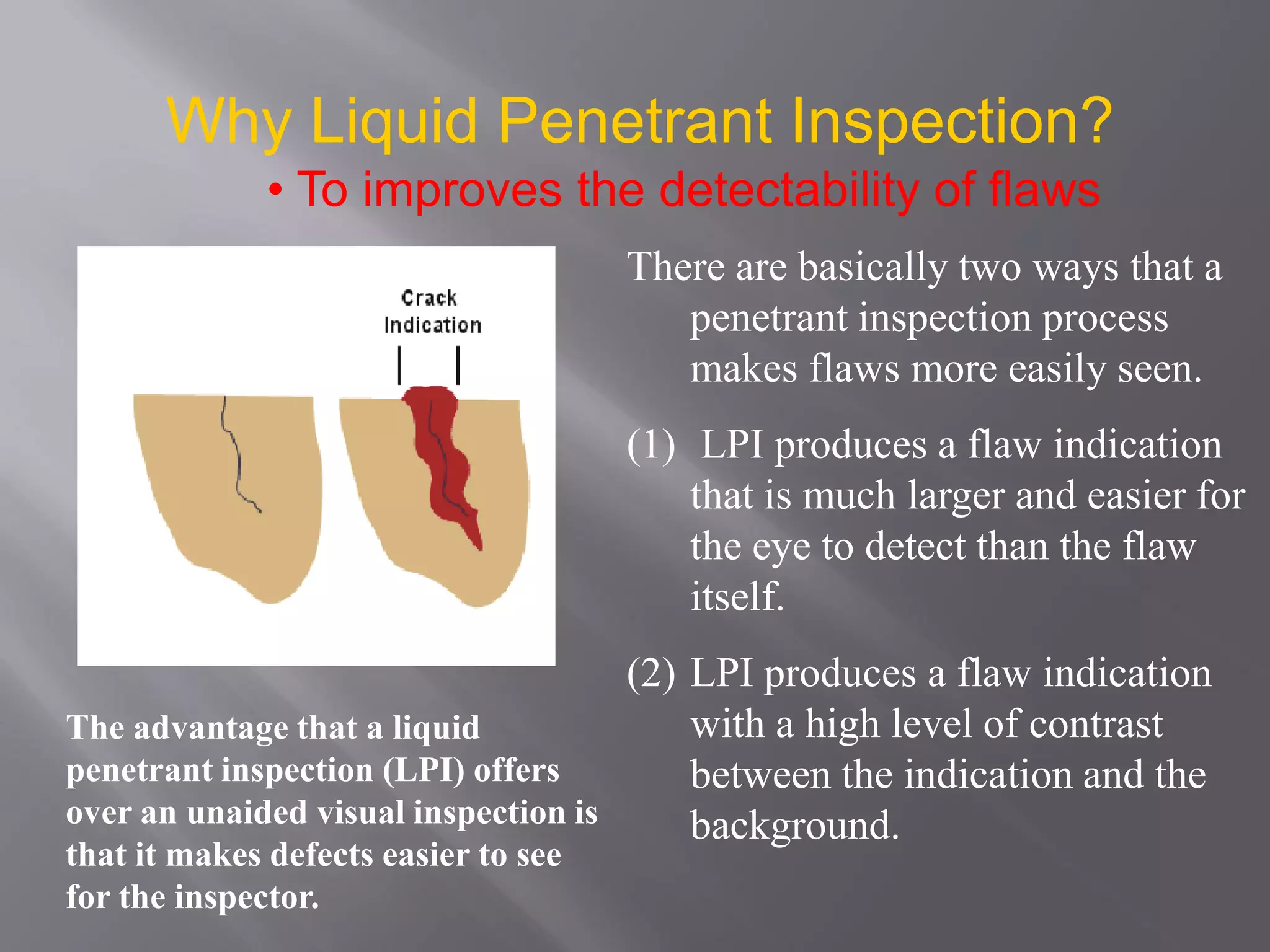 Why Liquid Penetrant Inspection?
• To improves the detectability of flaws
There are basically two ways that a
penetrant inspection process
makes flaws more easily seen.
(1) LPI produces a flaw indication
that is much larger and easier for
the eye to detect than the flaw
itself.
(2) LPI produces a flaw indication
with a high level of contrast
between the indication and the
background.
The advantage that a liquid
penetrant inspection (LPI) offers
over an unaided visual inspection is
that it makes defects easier to see
for the inspector.
 