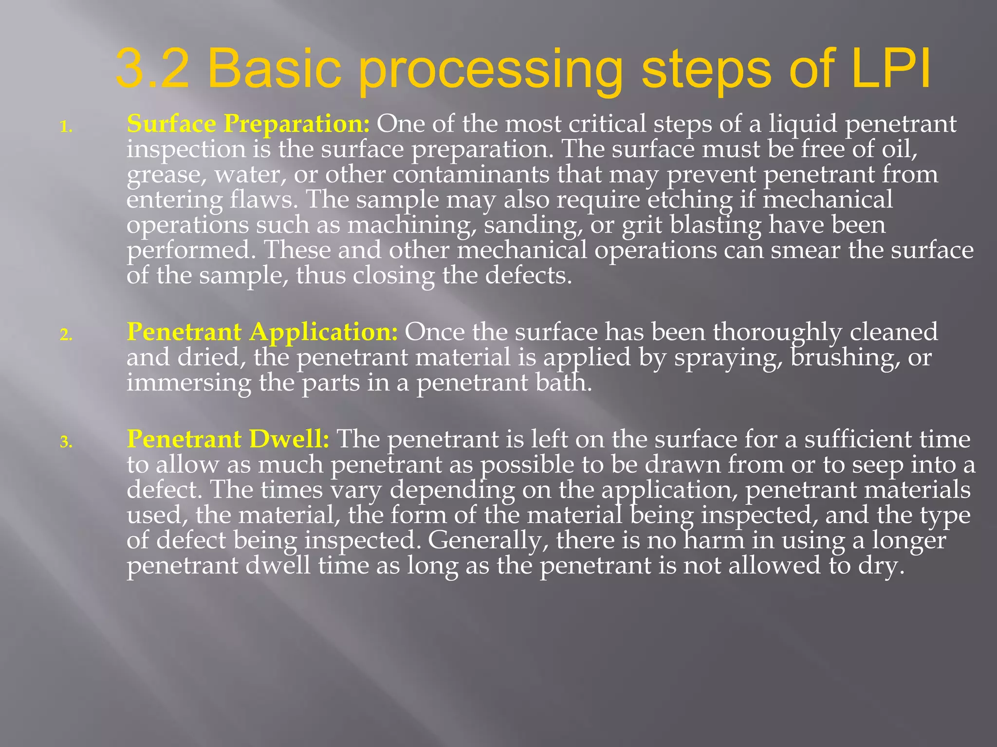 1. Surface Preparation: One of the most critical steps of a liquid penetrant
inspection is the surface preparation. The surface must be free of oil,
grease, water, or other contaminants that may prevent penetrant from
entering flaws. The sample may also require etching if mechanical
operations such as machining, sanding, or grit blasting have been
performed. These and other mechanical operations can smear the surface
of the sample, thus closing the defects.
2. Penetrant Application: Once the surface has been thoroughly cleaned
and dried, the penetrant material is applied by spraying, brushing, or
immersing the parts in a penetrant bath.
3. Penetrant Dwell: The penetrant is left on the surface for a sufficient time
to allow as much penetrant as possible to be drawn from or to seep into a
defect. The times vary depending on the application, penetrant materials
used, the material, the form of the material being inspected, and the type
of defect being inspected. Generally, there is no harm in using a longer
penetrant dwell time as long as the penetrant is not allowed to dry.
3.2 Basic processing steps of LPI
 