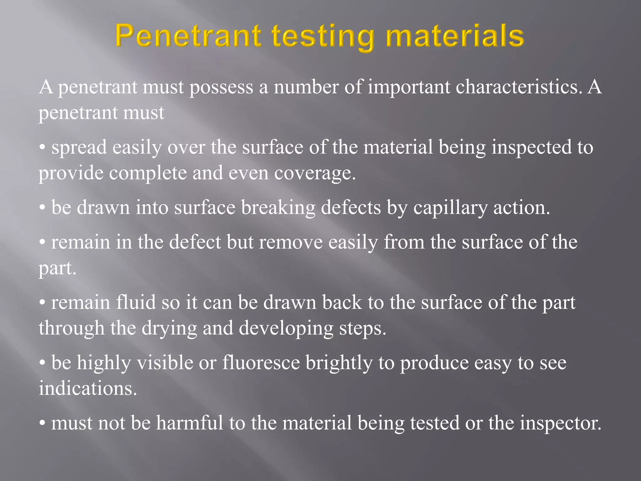 A penetrant must possess a number of important characteristics. A
penetrant must
• spread easily over the surface of the material being inspected to
provide complete and even coverage.
• be drawn into surface breaking defects by capillary action.
• remain in the defect but remove easily from the surface of the
part.
• remain fluid so it can be drawn back to the surface of the part
through the drying and developing steps.
• be highly visible or fluoresce brightly to produce easy to see
indications.
• must not be harmful to the material being tested or the inspector.
 