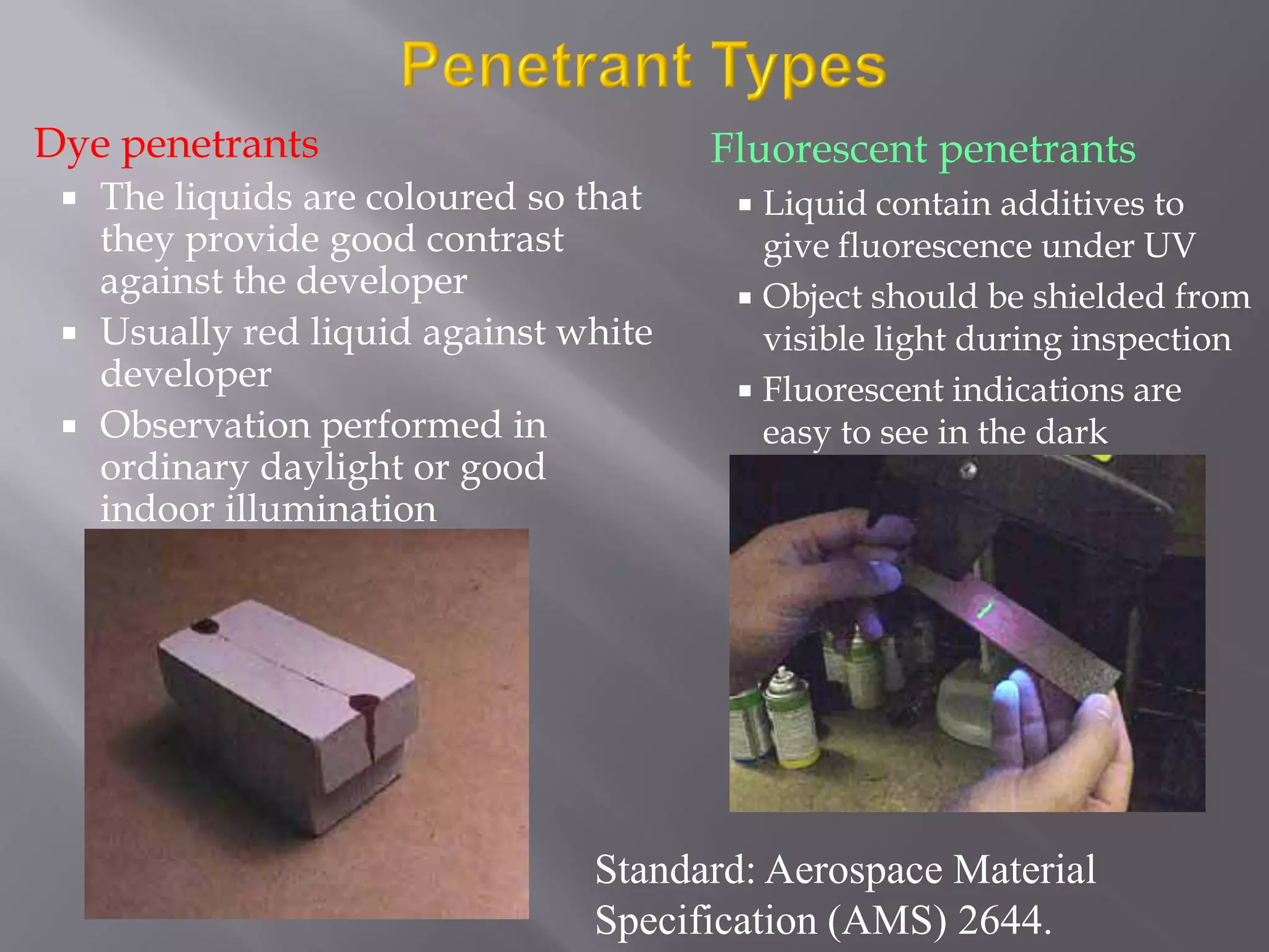 Dye penetrants
 The liquids are coloured so that
they provide good contrast
against the developer
 Usually red liquid against white
developer
 Observation performed in
ordinary daylight or good
indoor illumination
Fluorescent penetrants
 Liquid contain additives to
give fluorescence under UV
 Object should be shielded from
visible light during inspection
 Fluorescent indications are
easy to see in the dark
Standard: Aerospace Material
Specification (AMS) 2644.
 