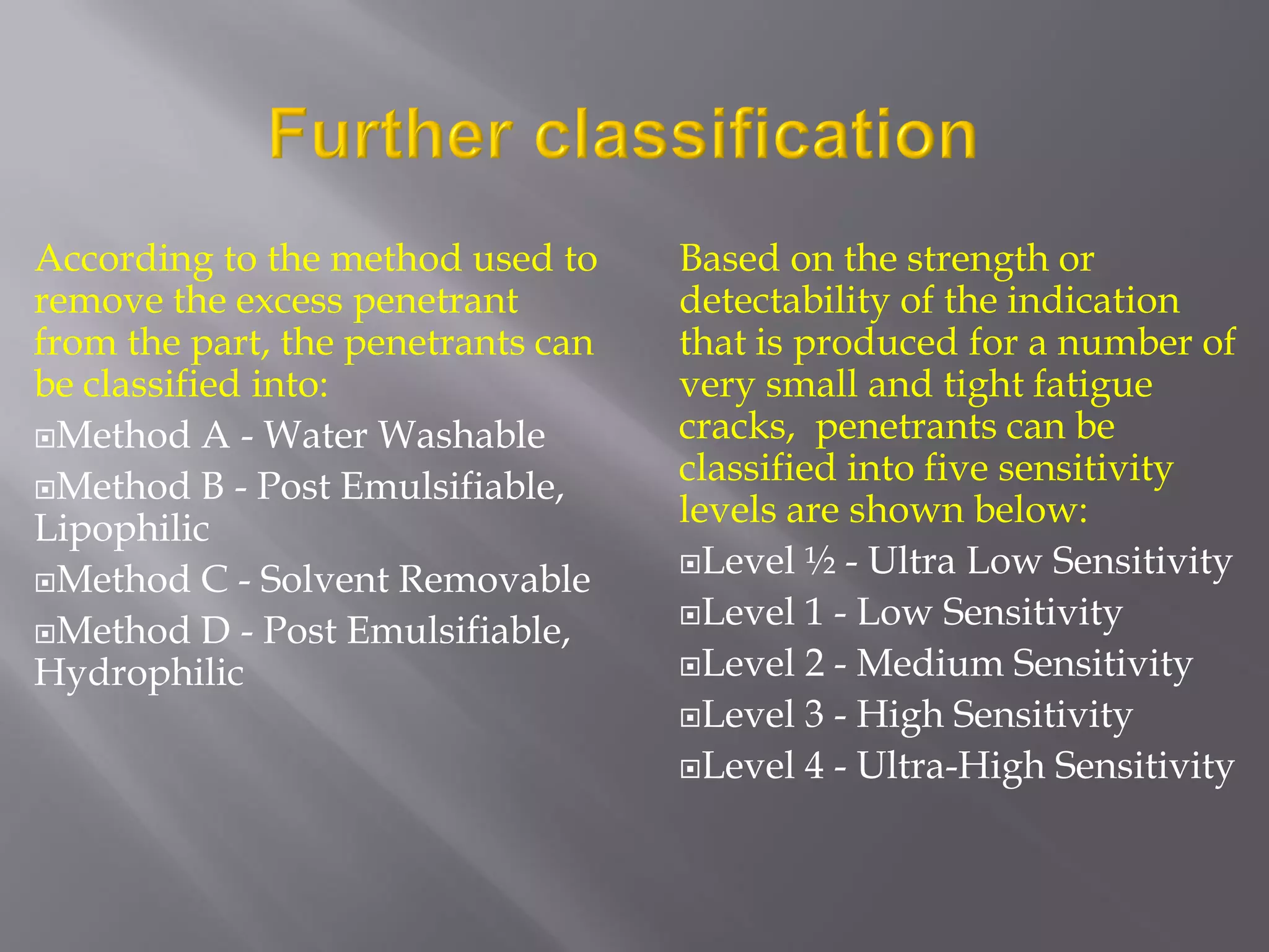 According to the method used to
remove the excess penetrant
from the part, the penetrants can
be classified into:
Method A - Water Washable
Method B - Post Emulsifiable,
Lipophilic
Method C - Solvent Removable
Method D - Post Emulsifiable,
Hydrophilic
Based on the strength or
detectability of the indication
that is produced for a number of
very small and tight fatigue
cracks, penetrants can be
classified into five sensitivity
levels are shown below:
Level ½ - Ultra Low Sensitivity
Level 1 - Low Sensitivity
Level 2 - Medium Sensitivity
Level 3 - High Sensitivity
Level 4 - Ultra-High Sensitivity
 