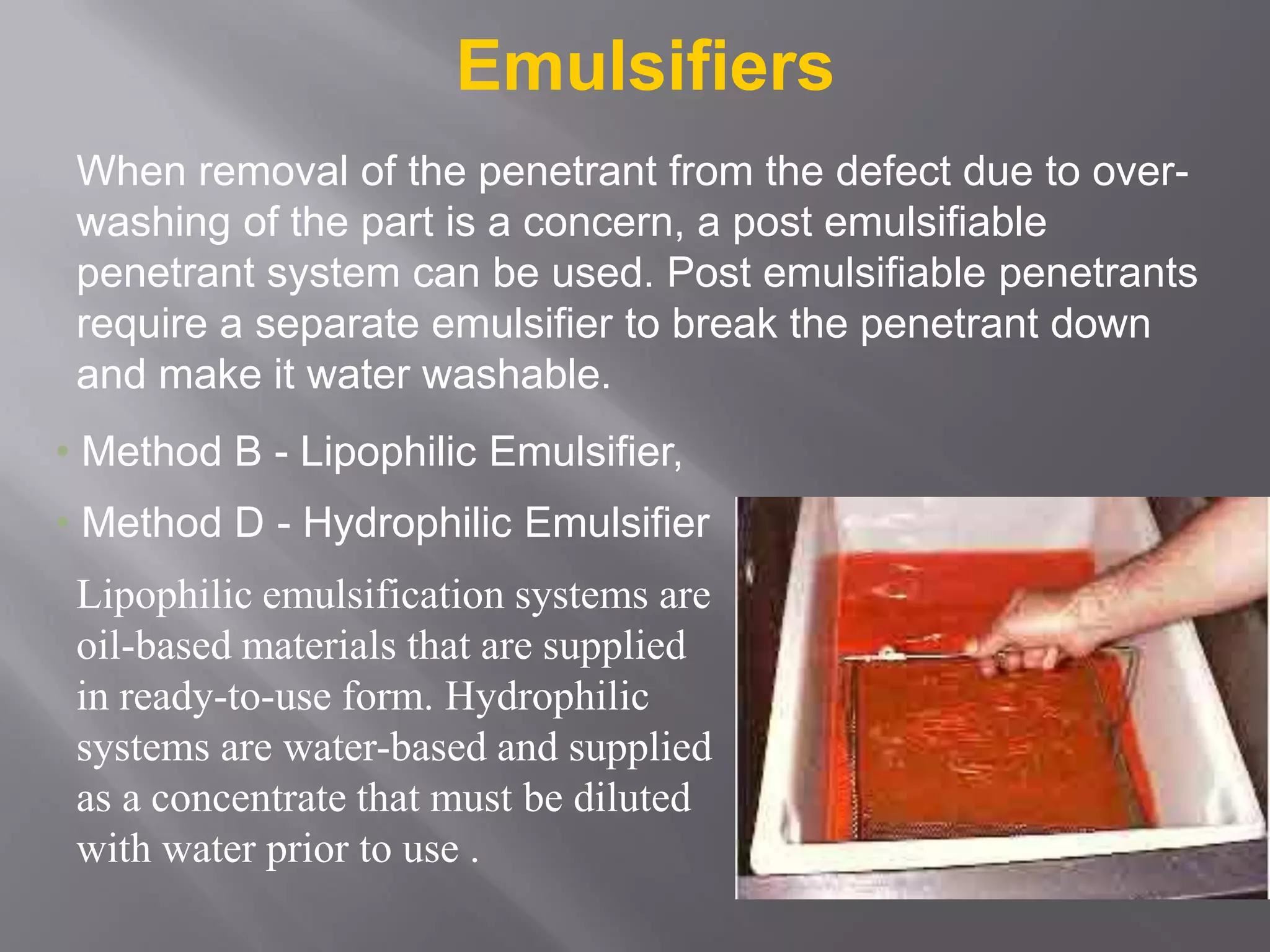 Emulsifiers
When removal of the penetrant from the defect due to over-
washing of the part is a concern, a post emulsifiable
penetrant system can be used. Post emulsifiable penetrants
require a separate emulsifier to break the penetrant down
and make it water washable.
Lipophilic emulsification systems are
oil-based materials that are supplied
in ready-to-use form. Hydrophilic
systems are water-based and supplied
as a concentrate that must be diluted
with water prior to use .
• Method B - Lipophilic Emulsifier,
• Method D - Hydrophilic Emulsifier
 
