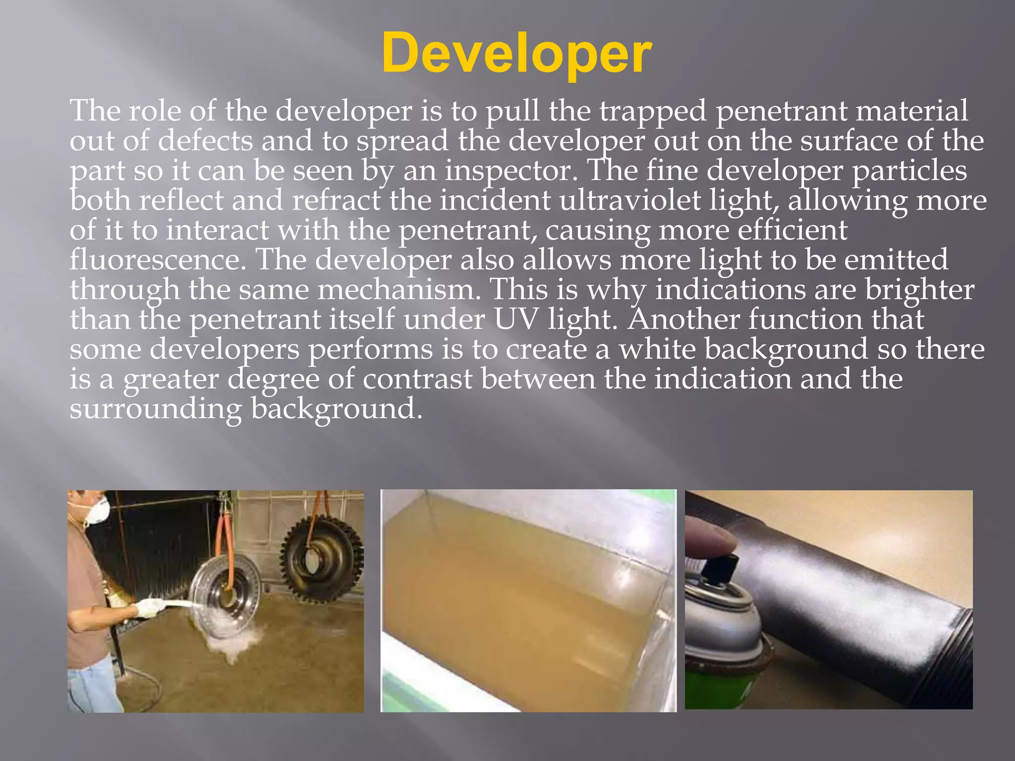 Developer
The role of the developer is to pull the trapped penetrant material
out of defects and to spread the developer out on the surface of the
part so it can be seen by an inspector. The fine developer particles
both reflect and refract the incident ultraviolet light, allowing more
of it to interact with the penetrant, causing more efficient
fluorescence. The developer also allows more light to be emitted
through the same mechanism. This is why indications are brighter
than the penetrant itself under UV light. Another function that
some developers performs is to create a white background so there
is a greater degree of contrast between the indication and the
surrounding background.
 