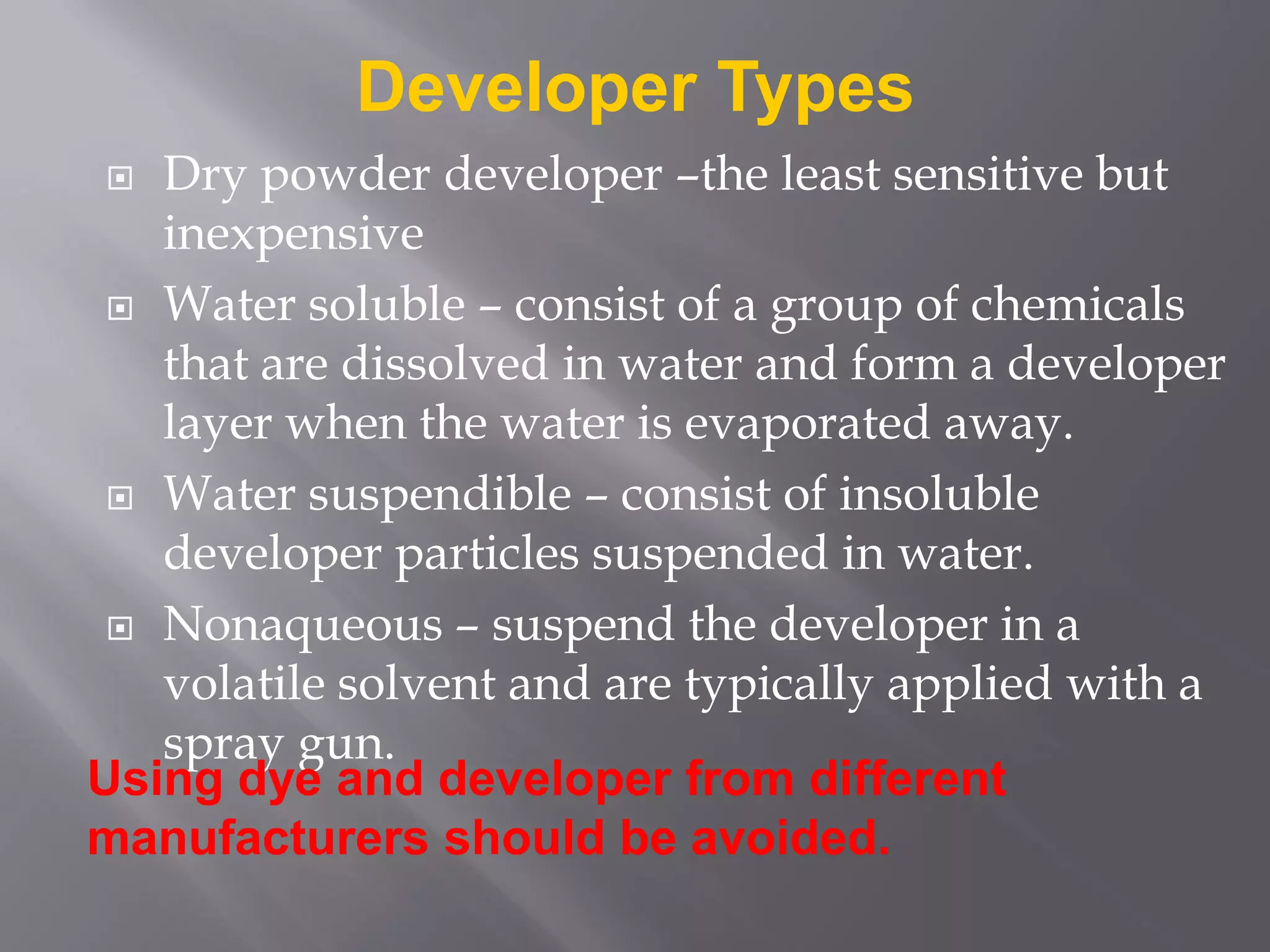  Dry powder developer –the least sensitive but
inexpensive
 Water soluble – consist of a group of chemicals
that are dissolved in water and form a developer
layer when the water is evaporated away.
 Water suspendible – consist of insoluble
developer particles suspended in water.
 Nonaqueous – suspend the developer in a
volatile solvent and are typically applied with a
spray gun.
Developer Types
Using dye and developer from different
manufacturers should be avoided.
 