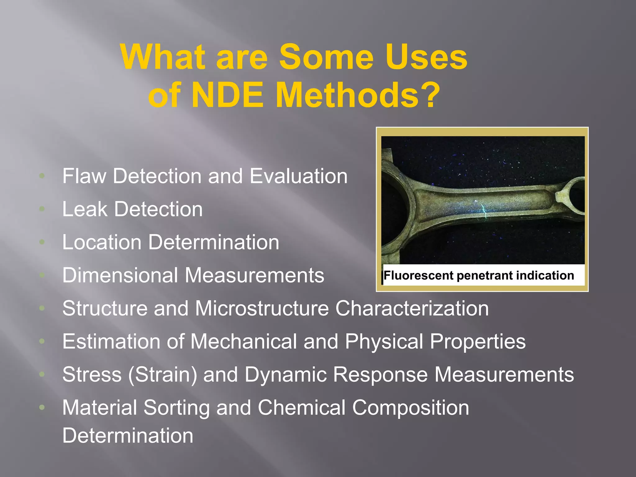 What are Some Uses
of NDE Methods?
• Flaw Detection and Evaluation
• Leak Detection
• Location Determination
• Dimensional Measurements
• Structure and Microstructure Characterization
• Estimation of Mechanical and Physical Properties
• Stress (Strain) and Dynamic Response Measurements
• Material Sorting and Chemical Composition
Determination
Fluorescent penetrant indication
 