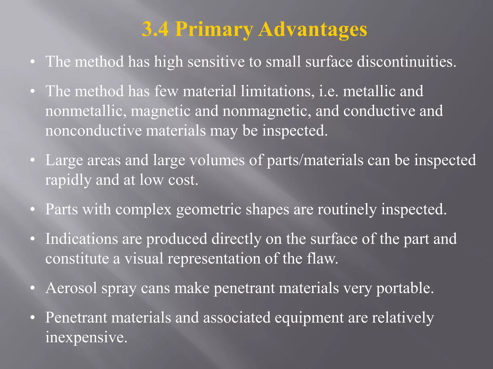 3.4 Primary Advantages
• The method has high sensitive to small surface discontinuities.
• The method has few material limitations, i.e. metallic and
nonmetallic, magnetic and nonmagnetic, and conductive and
nonconductive materials may be inspected.
• Large areas and large volumes of parts/materials can be inspected
rapidly and at low cost.
• Parts with complex geometric shapes are routinely inspected.
• Indications are produced directly on the surface of the part and
constitute a visual representation of the flaw.
• Aerosol spray cans make penetrant materials very portable.
• Penetrant materials and associated equipment are relatively
inexpensive.
 