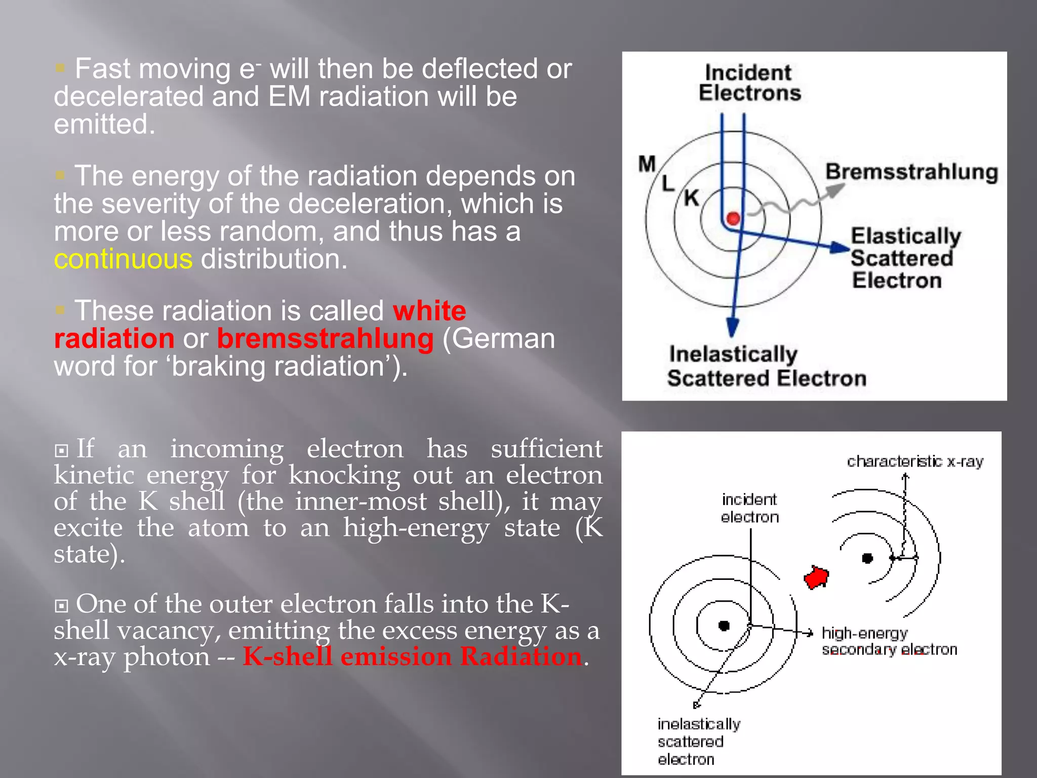 Fast moving e- will then be deflected or
decelerated and EM radiation will be
emitted.
 The energy of the radiation depends on
the severity of the deceleration, which is
more or less random, and thus has a
continuous distribution.
 These radiation is called white
radiation or bremsstrahlung (German
word for „braking radiation‟).
 If an incoming electron has sufficient
kinetic energy for knocking out an electron
of the K shell (the inner-most shell), it may
excite the atom to an high-energy state (K
state).
 One of the outer electron falls into the K-
shell vacancy, emitting the excess energy as a
x-ray photon -- K-shell emission Radiation.
 