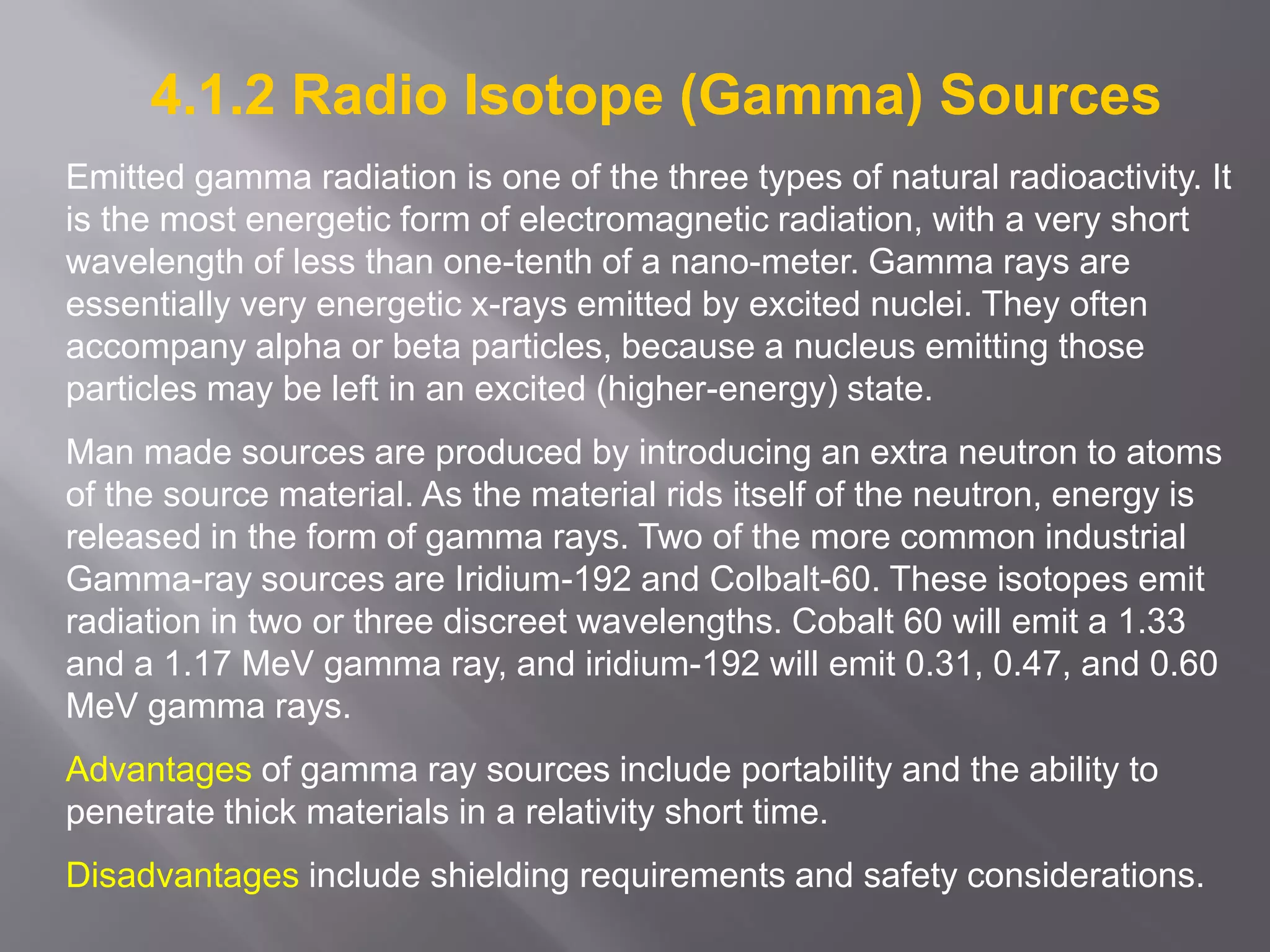 4.1.2 Radio Isotope (Gamma) Sources
Emitted gamma radiation is one of the three types of natural radioactivity. It
is the most energetic form of electromagnetic radiation, with a very short
wavelength of less than one-tenth of a nano-meter. Gamma rays are
essentially very energetic x-rays emitted by excited nuclei. They often
accompany alpha or beta particles, because a nucleus emitting those
particles may be left in an excited (higher-energy) state.
Man made sources are produced by introducing an extra neutron to atoms
of the source material. As the material rids itself of the neutron, energy is
released in the form of gamma rays. Two of the more common industrial
Gamma-ray sources are Iridium-192 and Colbalt-60. These isotopes emit
radiation in two or three discreet wavelengths. Cobalt 60 will emit a 1.33
and a 1.17 MeV gamma ray, and iridium-192 will emit 0.31, 0.47, and 0.60
MeV gamma rays.
Advantages of gamma ray sources include portability and the ability to
penetrate thick materials in a relativity short time.
Disadvantages include shielding requirements and safety considerations.
 