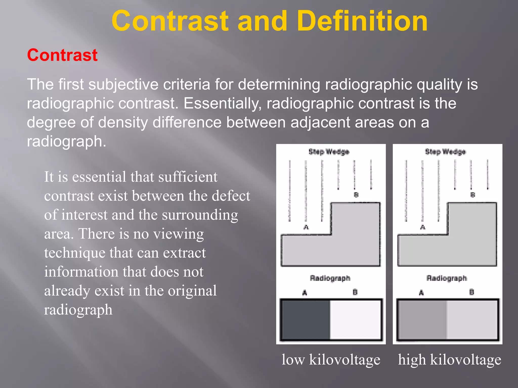 Contrast and Definition
It is essential that sufficient
contrast exist between the defect
of interest and the surrounding
area. There is no viewing
technique that can extract
information that does not
already exist in the original
radiograph
Contrast
The first subjective criteria for determining radiographic quality is
radiographic contrast. Essentially, radiographic contrast is the
degree of density difference between adjacent areas on a
radiograph.
low kilovoltage high kilovoltage
 