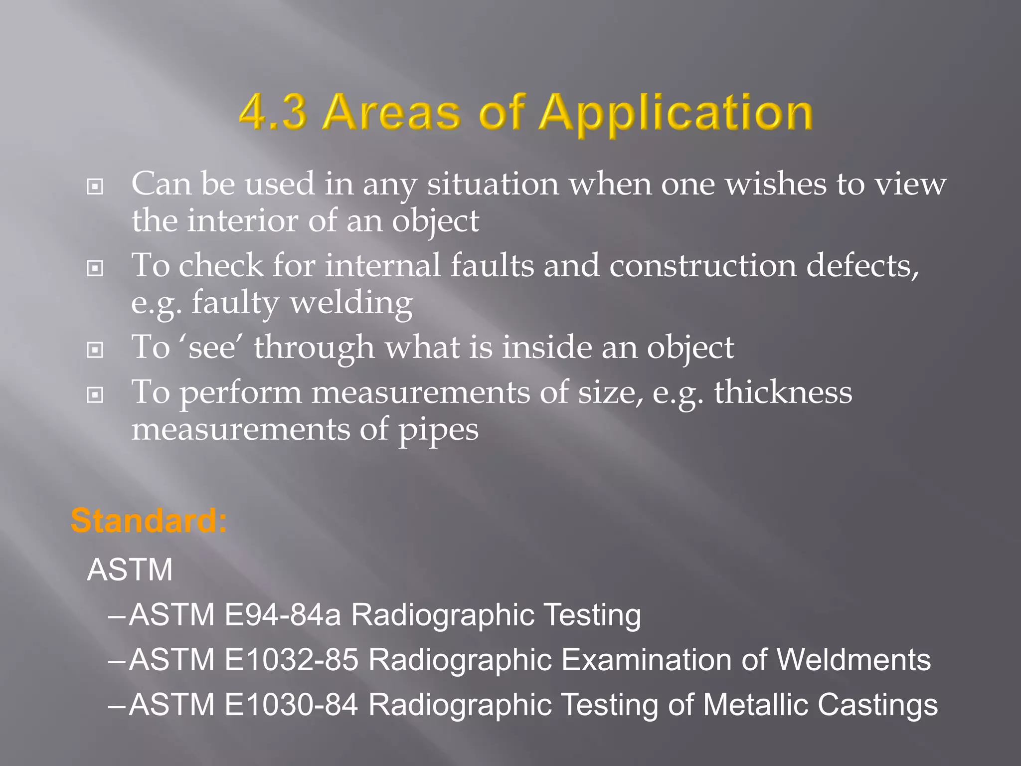  Can be used in any situation when one wishes to view
the interior of an object
 To check for internal faults and construction defects,
e.g. faulty welding
 To ‘see’ through what is inside an object
 To perform measurements of size, e.g. thickness
measurements of pipes
ASTM
–ASTM E94-84a Radiographic Testing
–ASTM E1032-85 Radiographic Examination of Weldments
–ASTM E1030-84 Radiographic Testing of Metallic Castings
Standard:
 