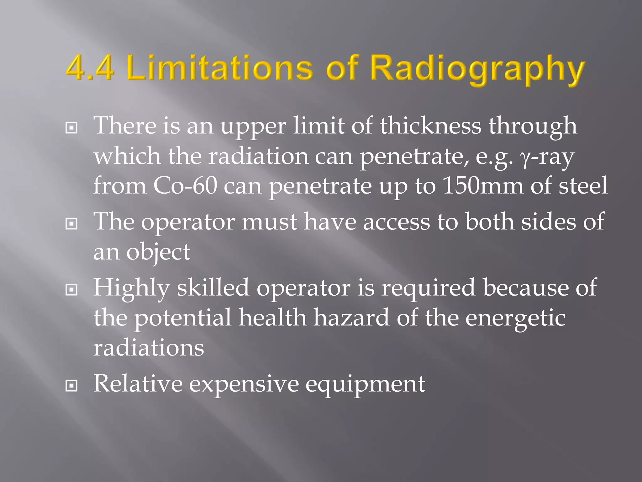  There is an upper limit of thickness through
which the radiation can penetrate, e.g. -ray
from Co-60 can penetrate up to 150mm of steel
 The operator must have access to both sides of
an object
 Highly skilled operator is required because of
the potential health hazard of the energetic
radiations
 Relative expensive equipment
 