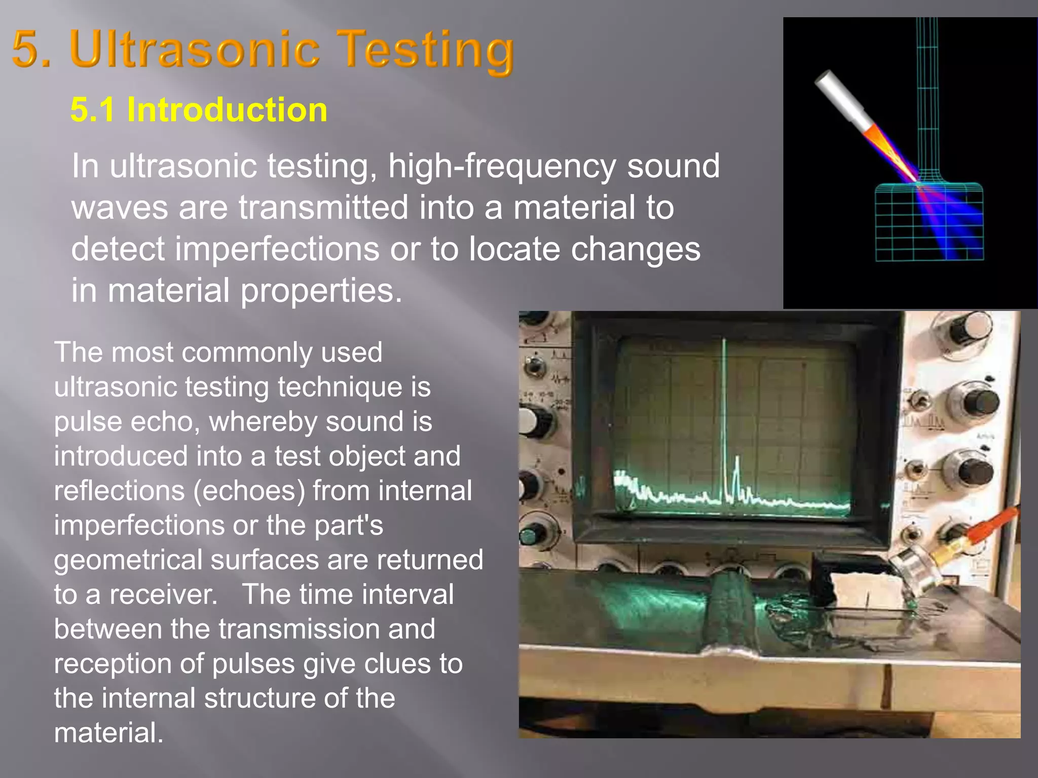 The most commonly used
ultrasonic testing technique is
pulse echo, whereby sound is
introduced into a test object and
reflections (echoes) from internal
imperfections or the part's
geometrical surfaces are returned
to a receiver. The time interval
between the transmission and
reception of pulses give clues to
the internal structure of the
material.
In ultrasonic testing, high-frequency sound
waves are transmitted into a material to
detect imperfections or to locate changes
in material properties.
5.1 Introduction
 