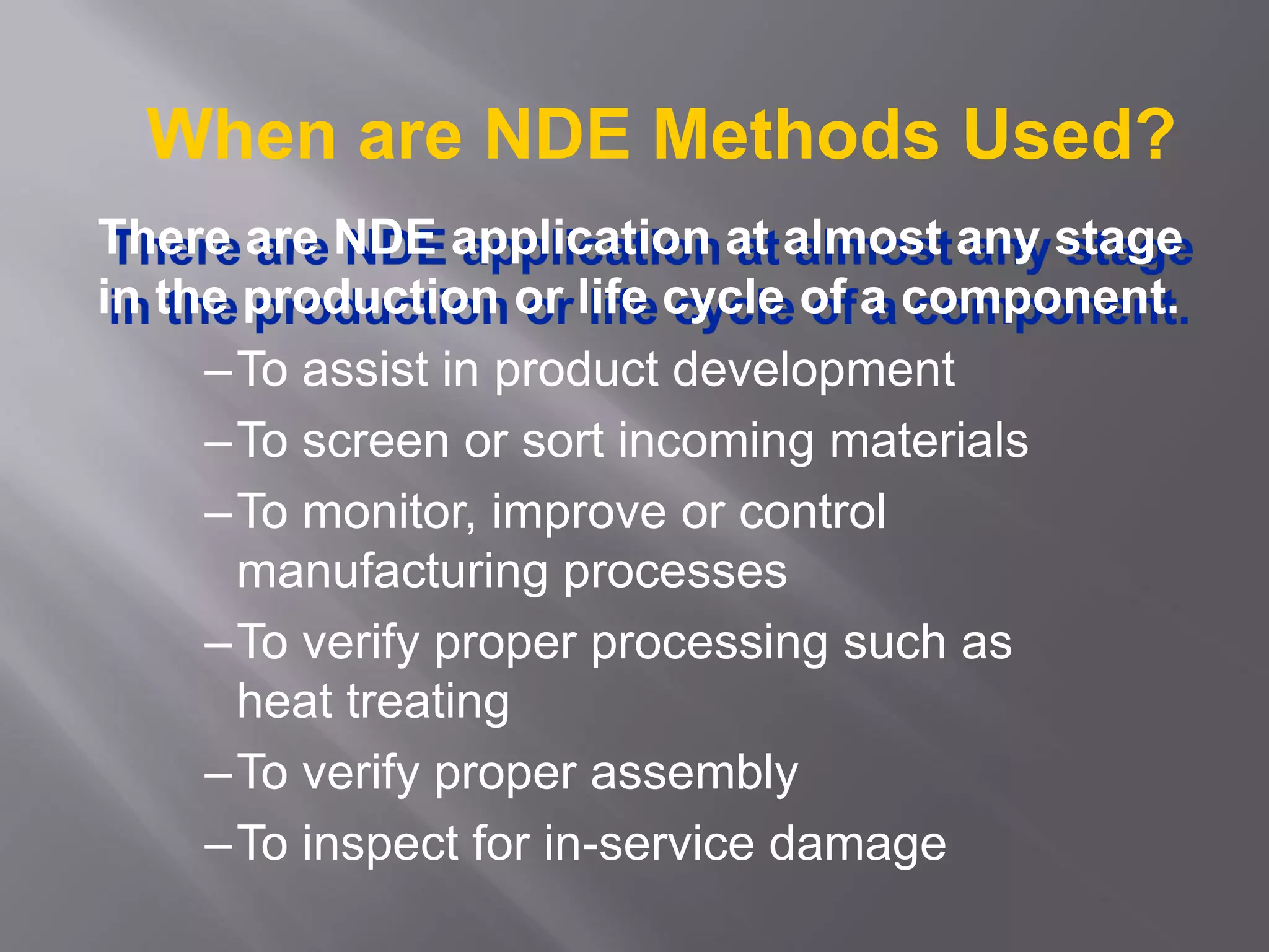 When are NDE Methods Used?
–To assist in product development
–To screen or sort incoming materials
–To monitor, improve or control
manufacturing processes
–To verify proper processing such as
heat treating
–To verify proper assembly
–To inspect for in-service damage
There are NDE application at almost any stage
in the production or life cycle of a component.
 