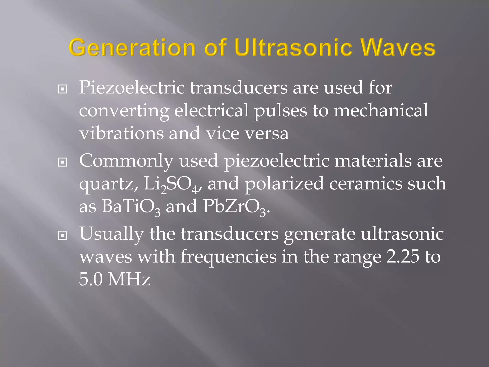  Piezoelectric transducers are used for
converting electrical pulses to mechanical
vibrations and vice versa
 Commonly used piezoelectric materials are
quartz, Li2SO4, and polarized ceramics such
as BaTiO3 and PbZrO3.
 Usually the transducers generate ultrasonic
waves with frequencies in the range 2.25 to
5.0 MHz
 