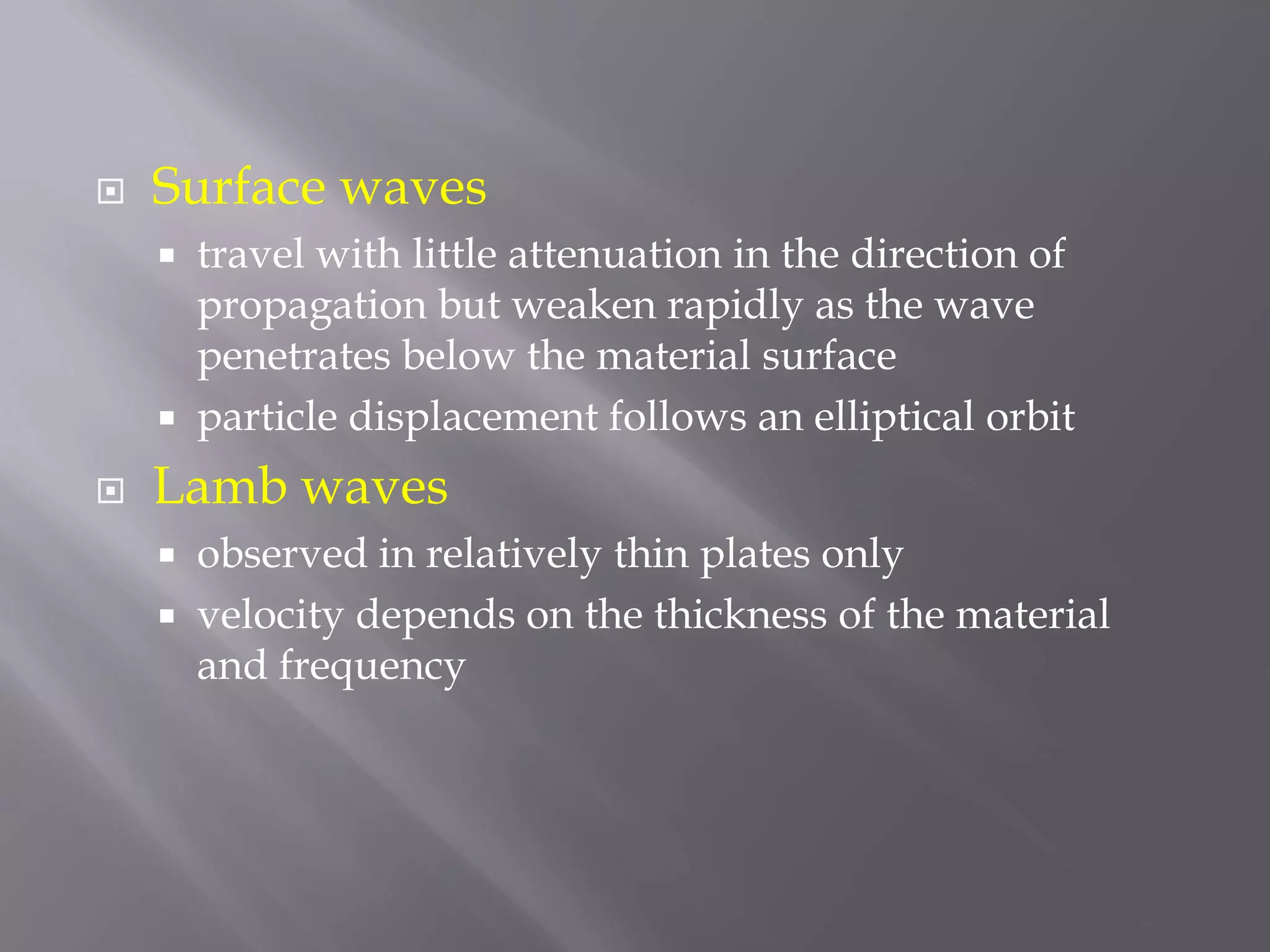  Surface waves
 travel with little attenuation in the direction of
propagation but weaken rapidly as the wave
penetrates below the material surface
 particle displacement follows an elliptical orbit
 Lamb waves
 observed in relatively thin plates only
 velocity depends on the thickness of the material
and frequency
 