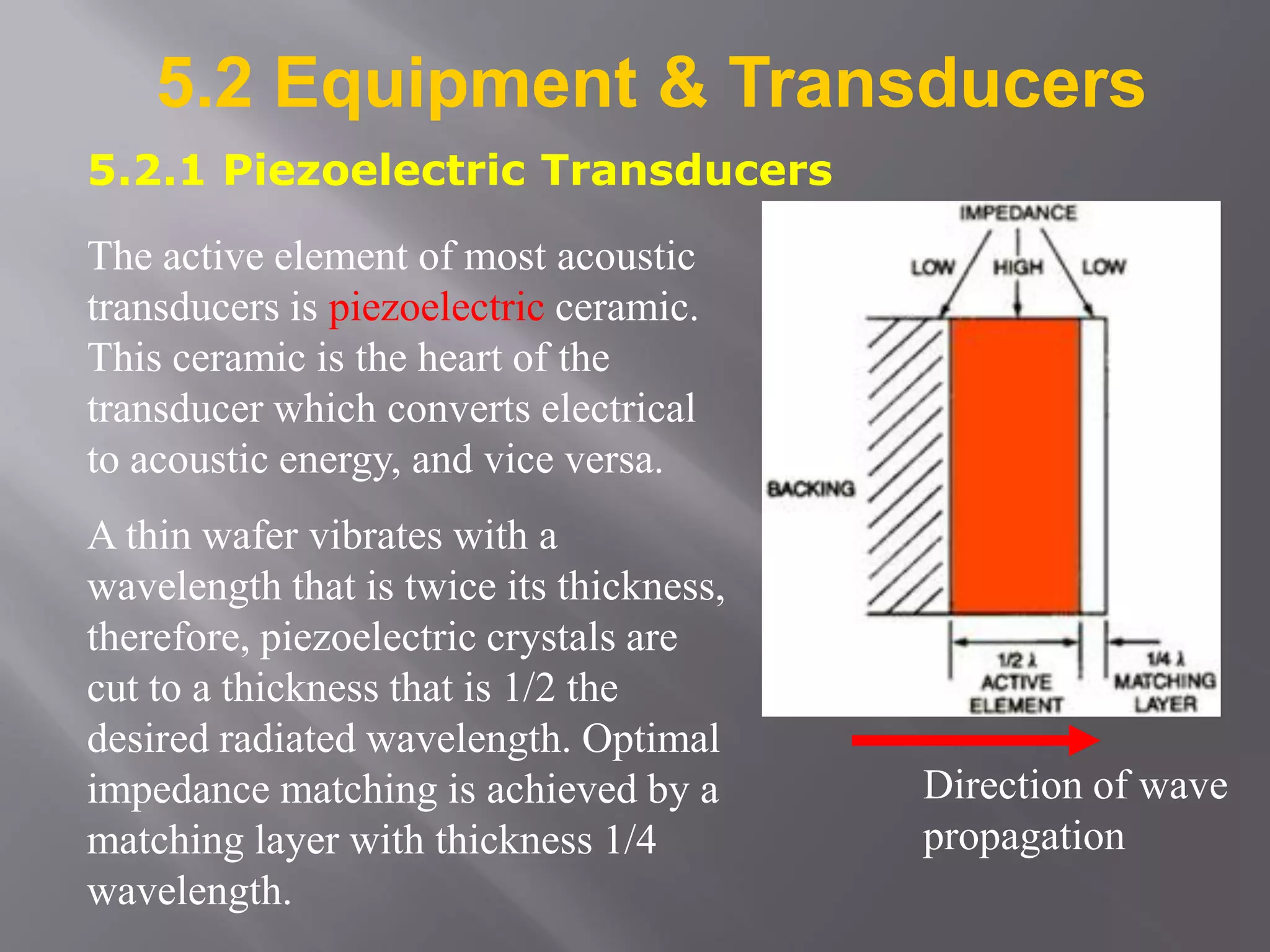 5.2 Equipment & Transducers
5.2.1 Piezoelectric Transducers
The active element of most acoustic
transducers is piezoelectric ceramic.
This ceramic is the heart of the
transducer which converts electrical
to acoustic energy, and vice versa.
A thin wafer vibrates with a
wavelength that is twice its thickness,
therefore, piezoelectric crystals are
cut to a thickness that is 1/2 the
desired radiated wavelength. Optimal
impedance matching is achieved by a
matching layer with thickness 1/4
wavelength.
Direction of wave
propagation
 