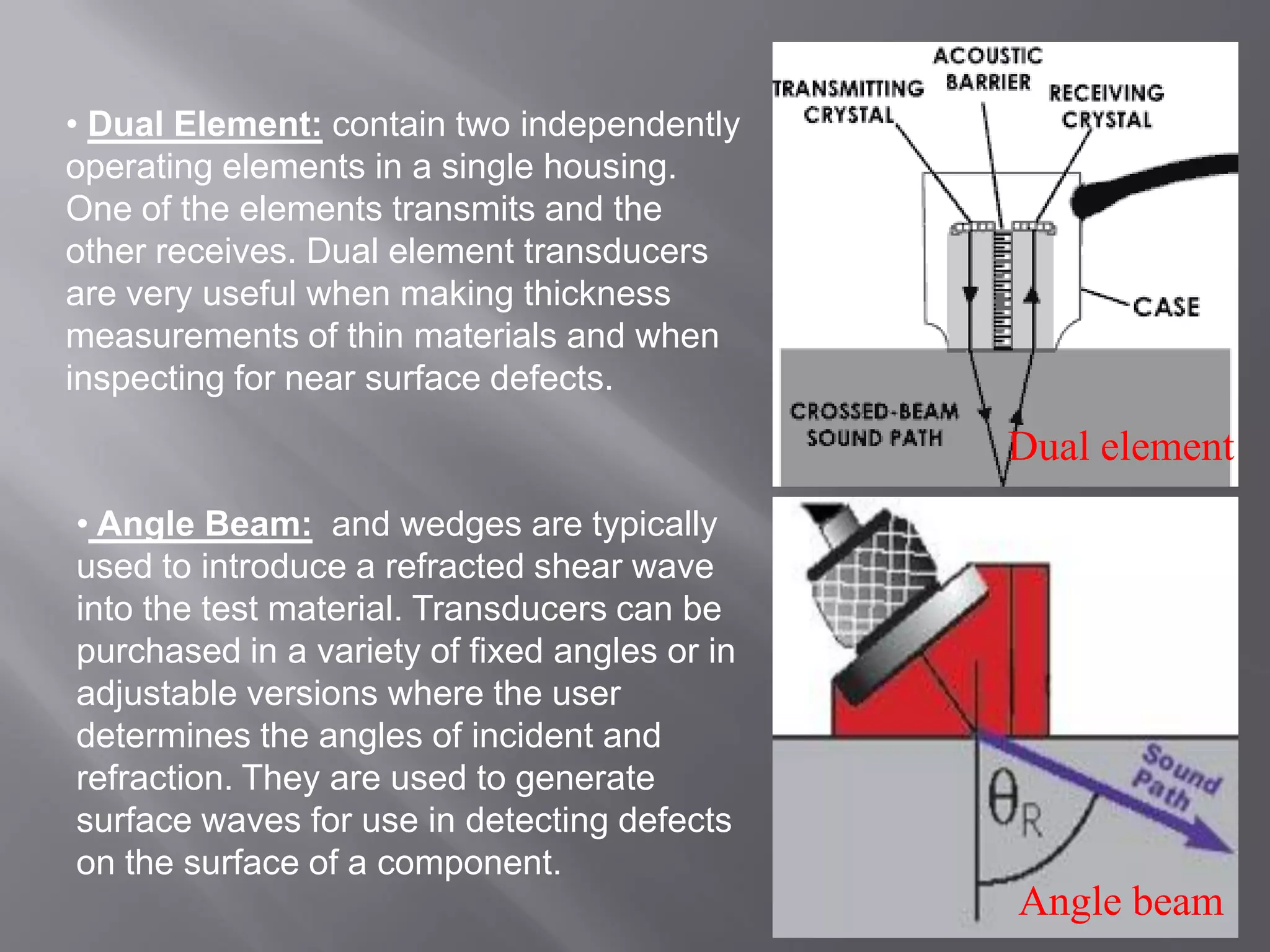 • Dual Element: contain two independently
operating elements in a single housing.
One of the elements transmits and the
other receives. Dual element transducers
are very useful when making thickness
measurements of thin materials and when
inspecting for near surface defects.
Dual element
• Angle Beam: and wedges are typically
used to introduce a refracted shear wave
into the test material. Transducers can be
purchased in a variety of fixed angles or in
adjustable versions where the user
determines the angles of incident and
refraction. They are used to generate
surface waves for use in detecting defects
on the surface of a component.
Angle beam
 