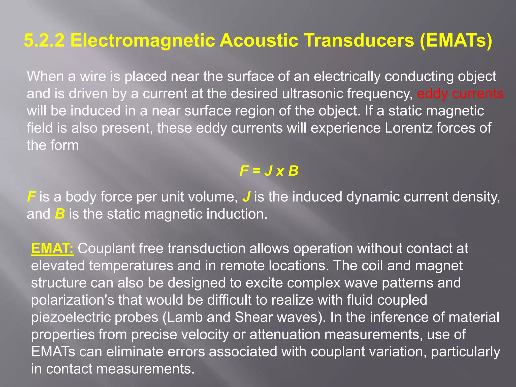 5.2.2 Electromagnetic Acoustic Transducers (EMATs)
When a wire is placed near the surface of an electrically conducting object
and is driven by a current at the desired ultrasonic frequency, eddy currents
will be induced in a near surface region of the object. If a static magnetic
field is also present, these eddy currents will experience Lorentz forces of
the form
F = J x B
F is a body force per unit volume, J is the induced dynamic current density,
and B is the static magnetic induction.
EMAT: Couplant free transduction allows operation without contact at
elevated temperatures and in remote locations. The coil and magnet
structure can also be designed to excite complex wave patterns and
polarization's that would be difficult to realize with fluid coupled
piezoelectric probes (Lamb and Shear waves). In the inference of material
properties from precise velocity or attenuation measurements, use of
EMATs can eliminate errors associated with couplant variation, particularly
in contact measurements.
 