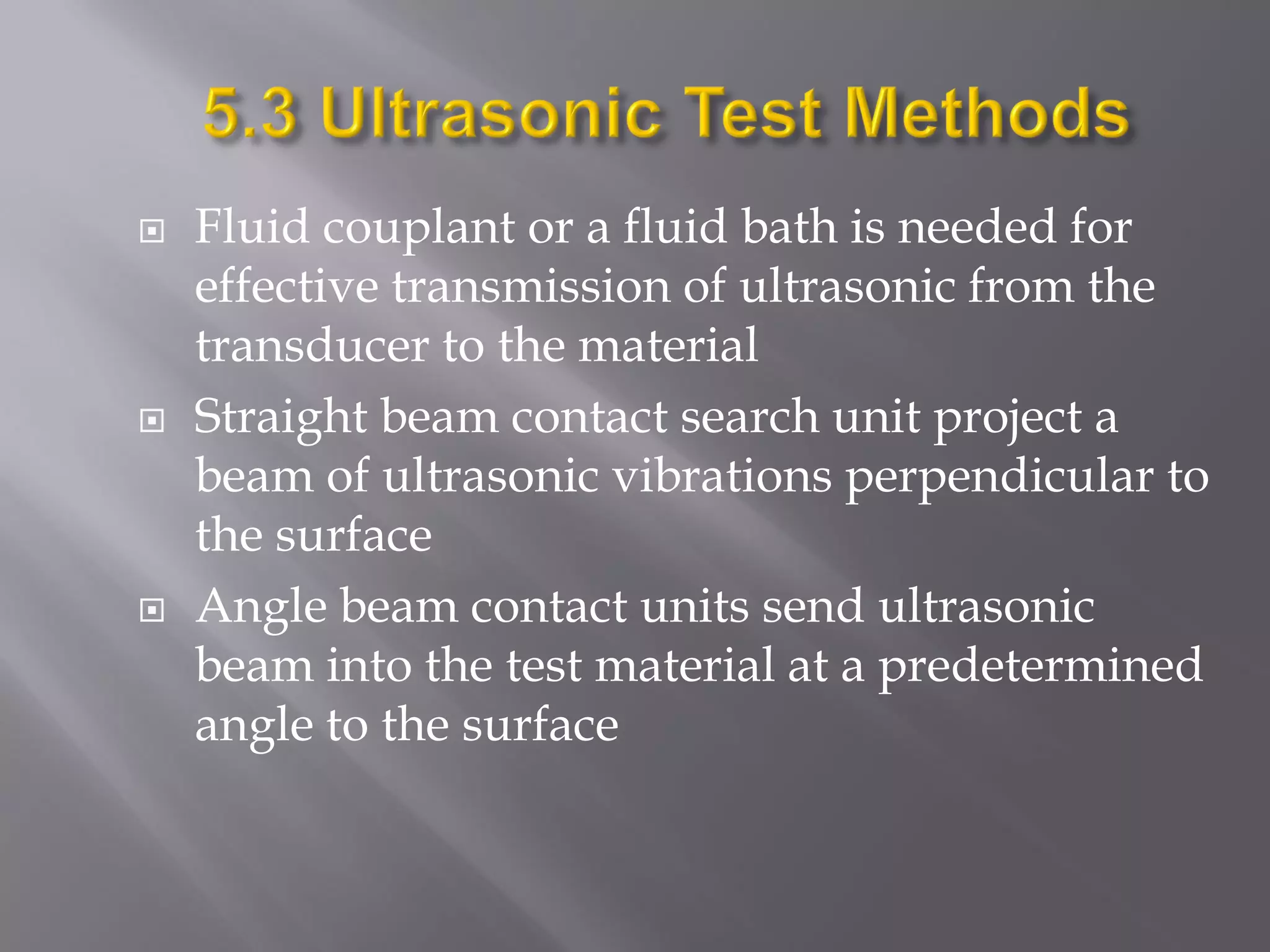  Fluid couplant or a fluid bath is needed for
effective transmission of ultrasonic from the
transducer to the material
 Straight beam contact search unit project a
beam of ultrasonic vibrations perpendicular to
the surface
 Angle beam contact units send ultrasonic
beam into the test material at a predetermined
angle to the surface
 