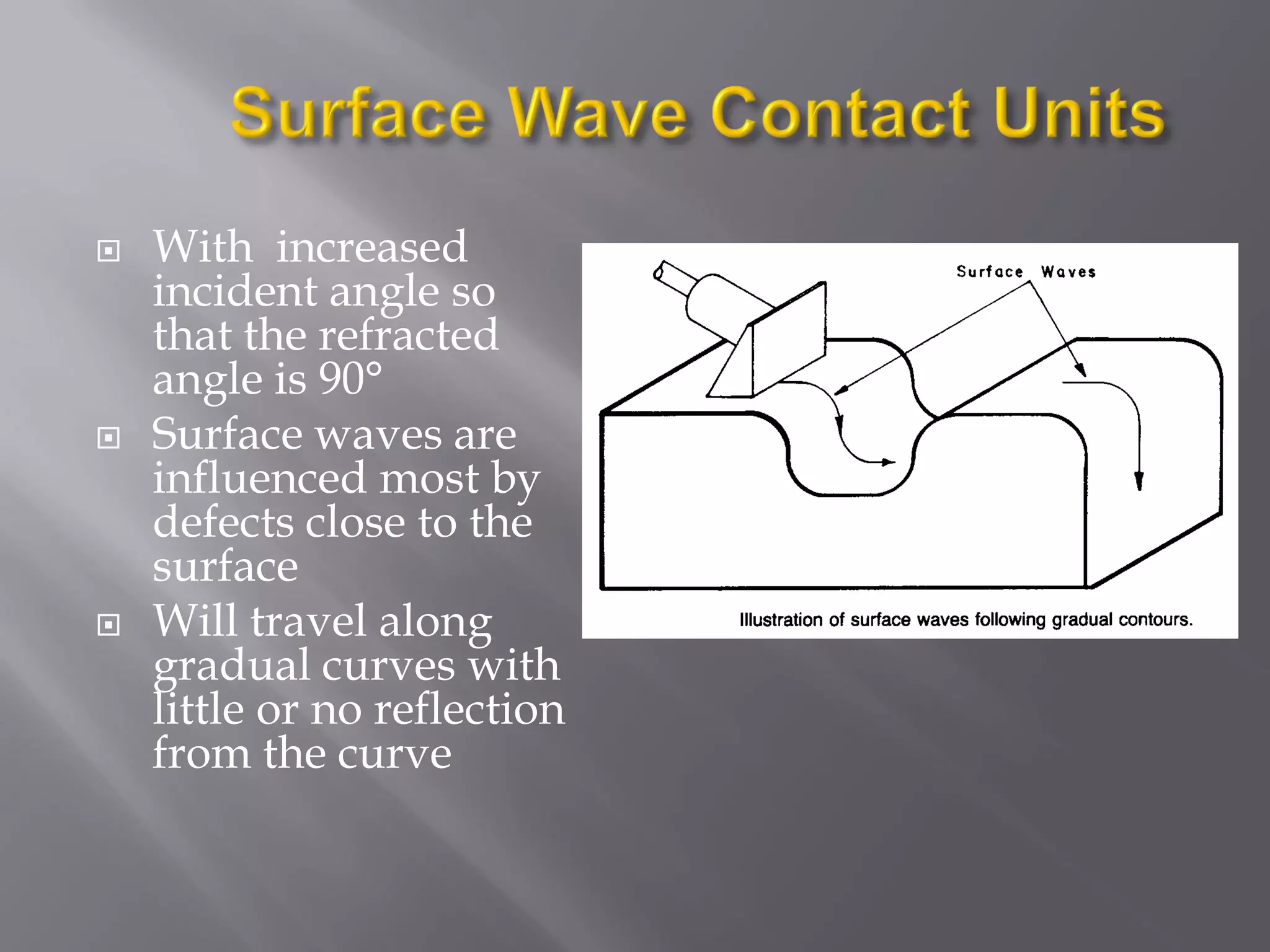  With increased
incident angle so
that the refracted
angle is 90°
 Surface waves are
influenced most by
defects close to the
surface
 Will travel along
gradual curves with
little or no reflection
from the curve
 