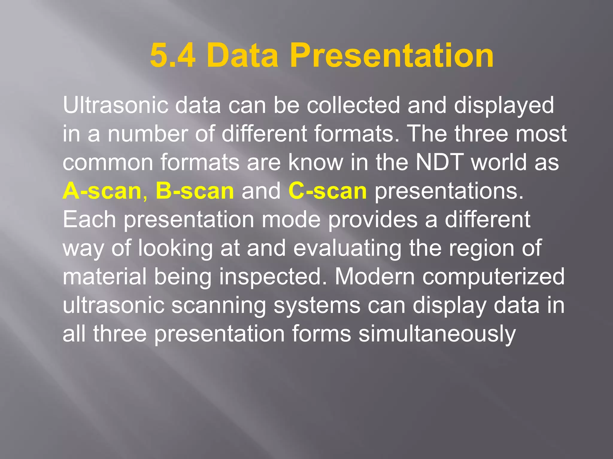 5.4 Data Presentation
Ultrasonic data can be collected and displayed
in a number of different formats. The three most
common formats are know in the NDT world as
A-scan, B-scan and C-scan presentations.
Each presentation mode provides a different
way of looking at and evaluating the region of
material being inspected. Modern computerized
ultrasonic scanning systems can display data in
all three presentation forms simultaneously
 