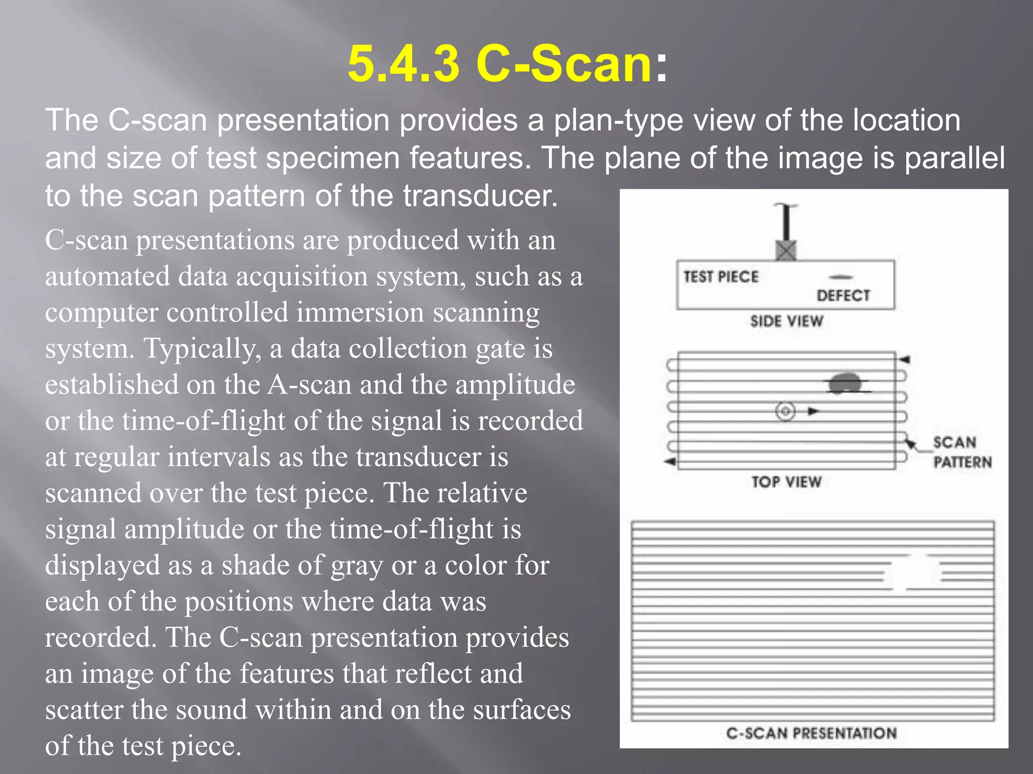 5.4.3 C-Scan:
The C-scan presentation provides a plan-type view of the location
and size of test specimen features. The plane of the image is parallel
to the scan pattern of the transducer.
C-scan presentations are produced with an
automated data acquisition system, such as a
computer controlled immersion scanning
system. Typically, a data collection gate is
established on the A-scan and the amplitude
or the time-of-flight of the signal is recorded
at regular intervals as the transducer is
scanned over the test piece. The relative
signal amplitude or the time-of-flight is
displayed as a shade of gray or a color for
each of the positions where data was
recorded. The C-scan presentation provides
an image of the features that reflect and
scatter the sound within and on the surfaces
of the test piece.
 