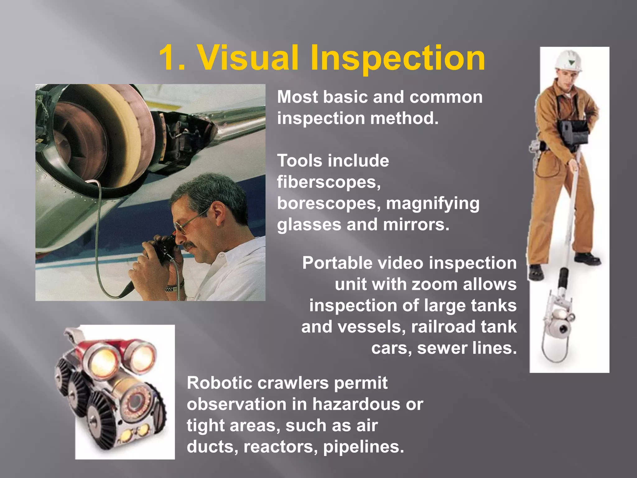 Most basic and common
inspection method.
Tools include
fiberscopes,
borescopes, magnifying
glasses and mirrors.
Robotic crawlers permit
observation in hazardous or
tight areas, such as air
ducts, reactors, pipelines.
Portable video inspection
unit with zoom allows
inspection of large tanks
and vessels, railroad tank
cars, sewer lines.
1. Visual Inspection
 