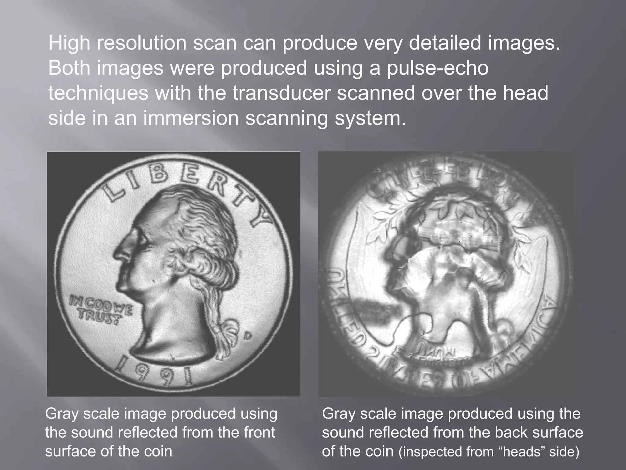 Gray scale image produced using
the sound reflected from the front
surface of the coin
Gray scale image produced using the
sound reflected from the back surface
of the coin (inspected from “heads” side)
High resolution scan can produce very detailed images.
Both images were produced using a pulse-echo
techniques with the transducer scanned over the head
side in an immersion scanning system.
 