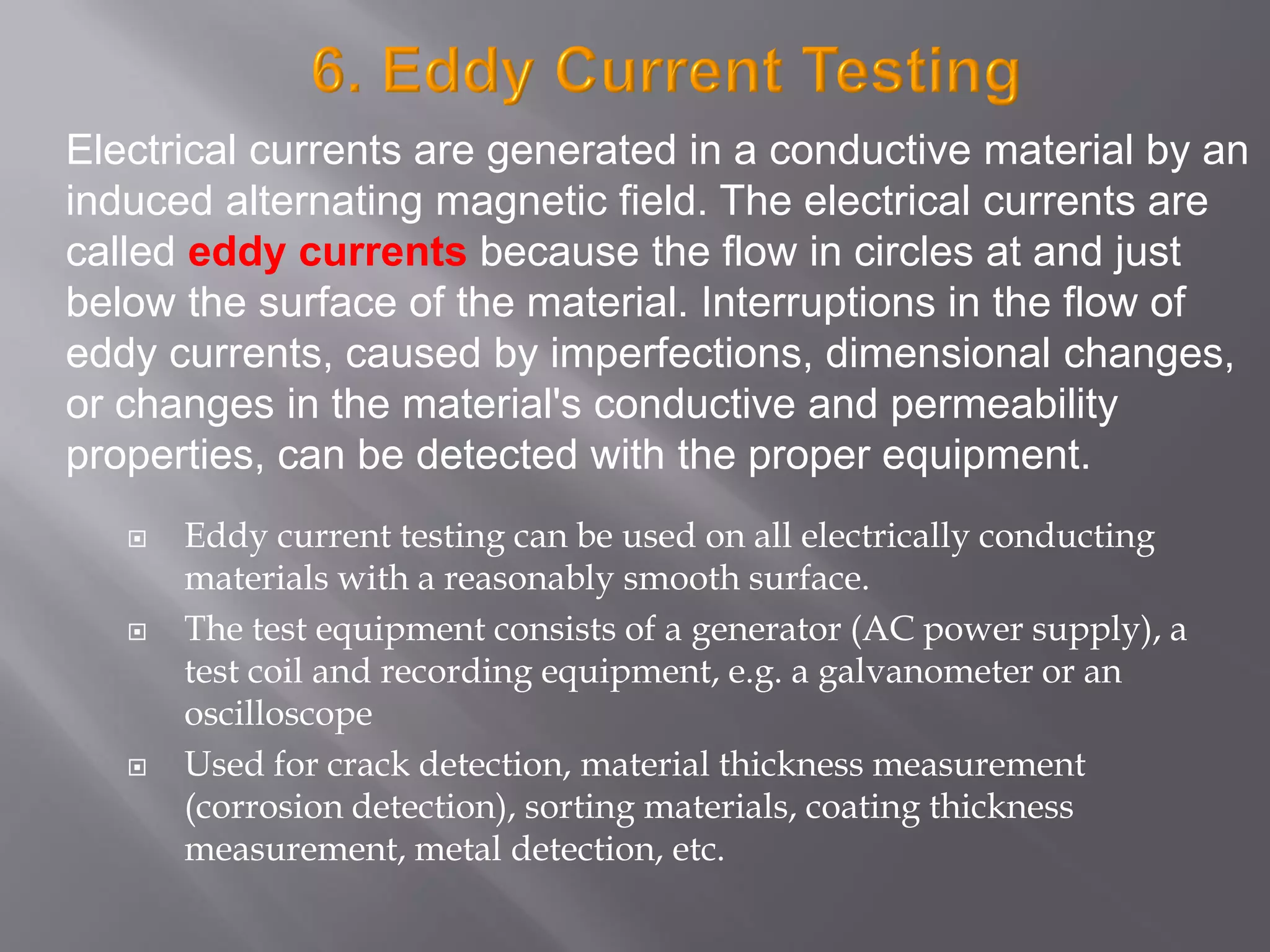  Eddy current testing can be used on all electrically conducting
materials with a reasonably smooth surface.
 The test equipment consists of a generator (AC power supply), a
test coil and recording equipment, e.g. a galvanometer or an
oscilloscope
 Used for crack detection, material thickness measurement
(corrosion detection), sorting materials, coating thickness
measurement, metal detection, etc.
Electrical currents are generated in a conductive material by an
induced alternating magnetic field. The electrical currents are
called eddy currents because the flow in circles at and just
below the surface of the material. Interruptions in the flow of
eddy currents, caused by imperfections, dimensional changes,
or changes in the material's conductive and permeability
properties, can be detected with the proper equipment.
 