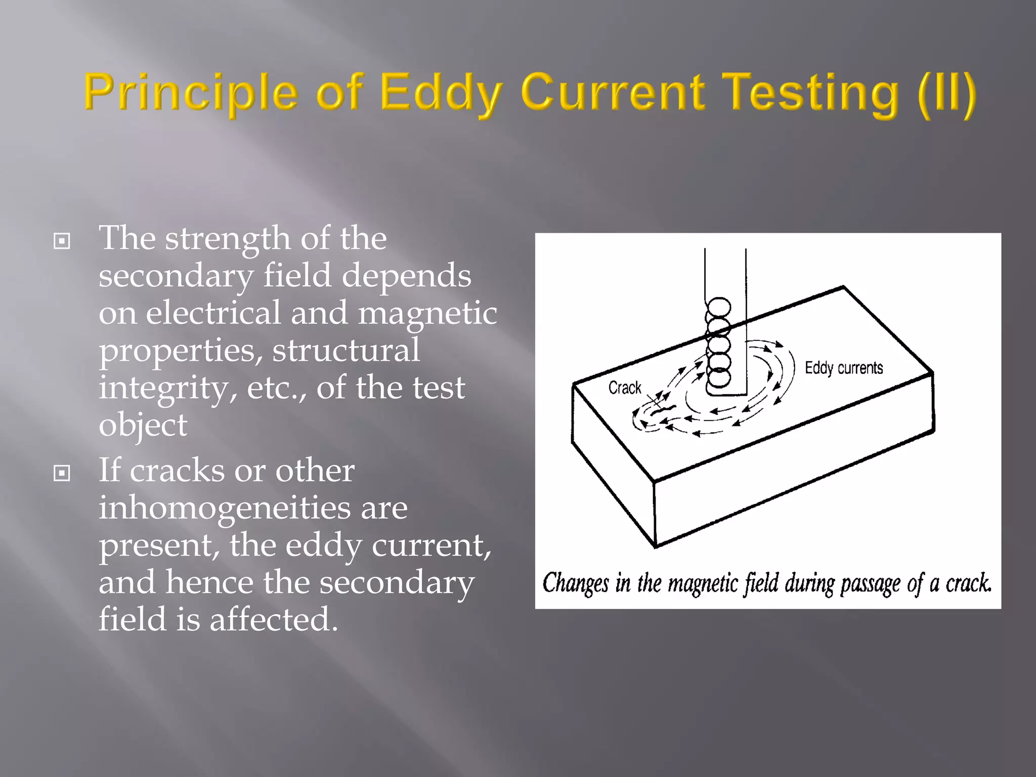  The strength of the
secondary field depends
on electrical and magnetic
properties, structural
integrity, etc., of the test
object
 If cracks or other
inhomogeneities are
present, the eddy current,
and hence the secondary
field is affected.
 