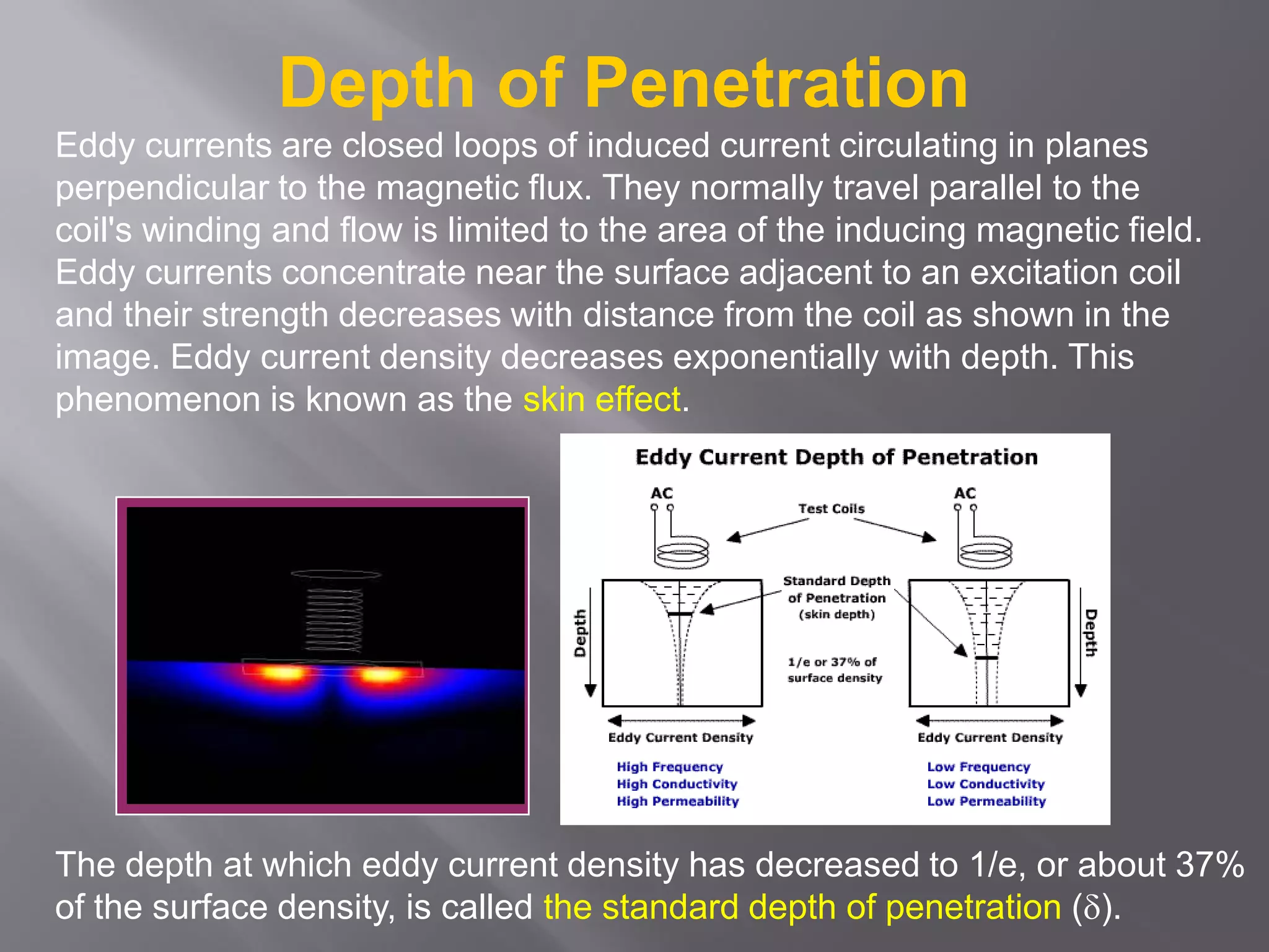 Eddy currents are closed loops of induced current circulating in planes
perpendicular to the magnetic flux. They normally travel parallel to the
coil's winding and flow is limited to the area of the inducing magnetic field.
Eddy currents concentrate near the surface adjacent to an excitation coil
and their strength decreases with distance from the coil as shown in the
image. Eddy current density decreases exponentially with depth. This
phenomenon is known as the skin effect.
Depth of Penetration
The depth at which eddy current density has decreased to 1/e, or about 37%
of the surface density, is called the standard depth of penetration ().
 