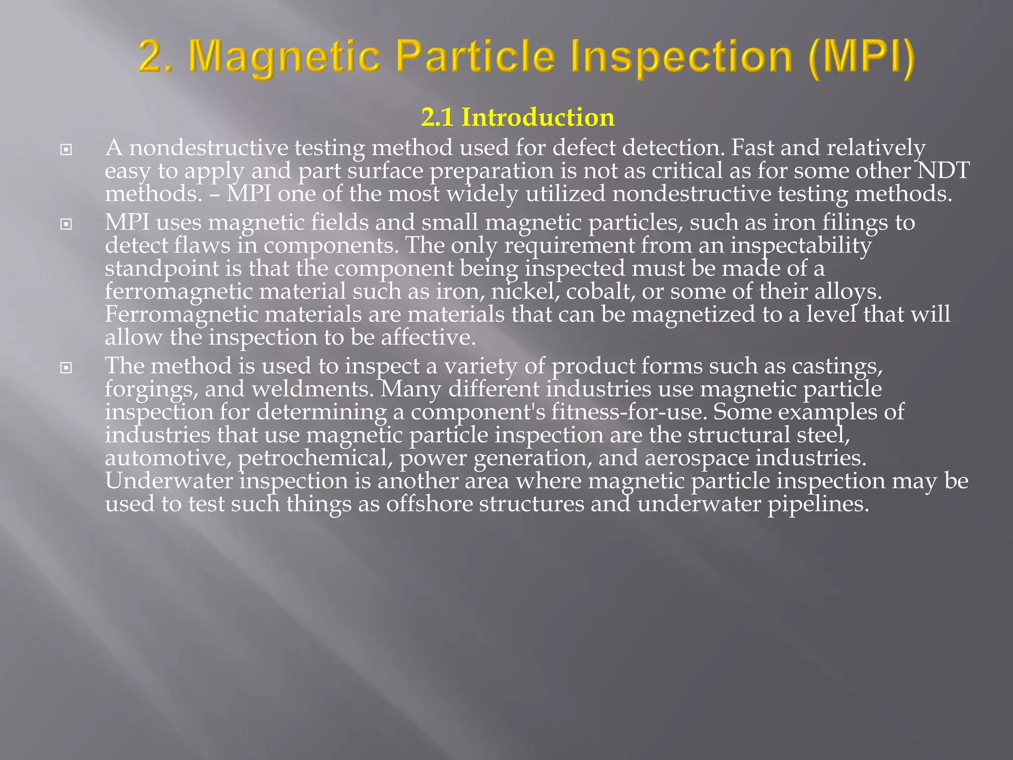 2.1 Introduction
 A nondestructive testing method used for defect detection. Fast and relatively
easy to apply and part surface preparation is not as critical as for some other NDT
methods. – MPI one of the most widely utilized nondestructive testing methods.
 MPI uses magnetic fields and small magnetic particles, such as iron filings to
detect flaws in components. The only requirement from an inspectability
standpoint is that the component being inspected must be made of a
ferromagnetic material such as iron, nickel, cobalt, or some of their alloys.
Ferromagnetic materials are materials that can be magnetized to a level that will
allow the inspection to be affective.
 The method is used to inspect a variety of product forms such as castings,
forgings, and weldments. Many different industries use magnetic particle
inspection for determining a component's fitness-for-use. Some examples of
industries that use magnetic particle inspection are the structural steel,
automotive, petrochemical, power generation, and aerospace industries.
Underwater inspection is another area where magnetic particle inspection may be
used to test such things as offshore structures and underwater pipelines.
 