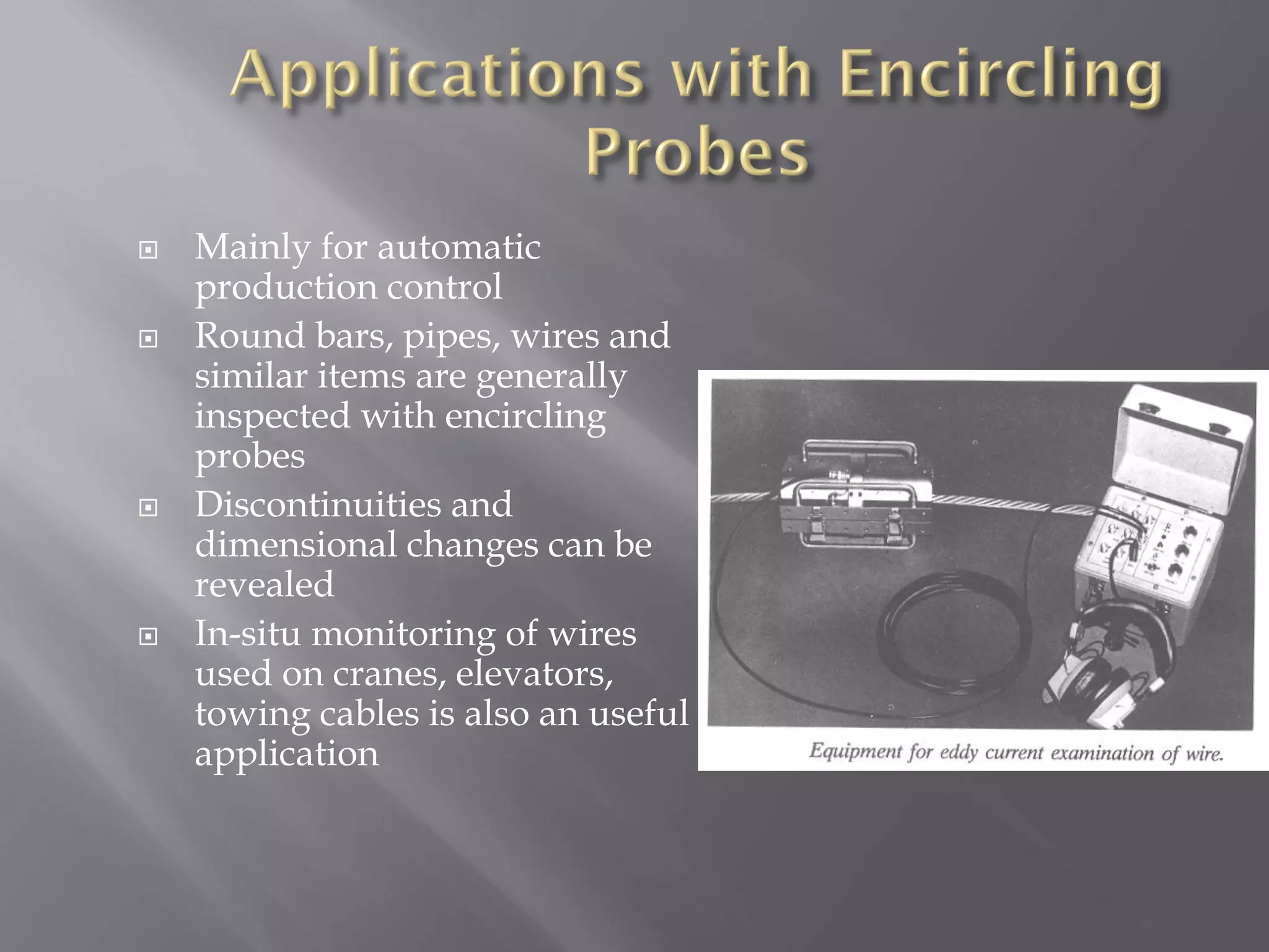  Mainly for automatic
production control
 Round bars, pipes, wires and
similar items are generally
inspected with encircling
probes
 Discontinuities and
dimensional changes can be
revealed
 In-situ monitoring of wires
used on cranes, elevators,
towing cables is also an useful
application
 